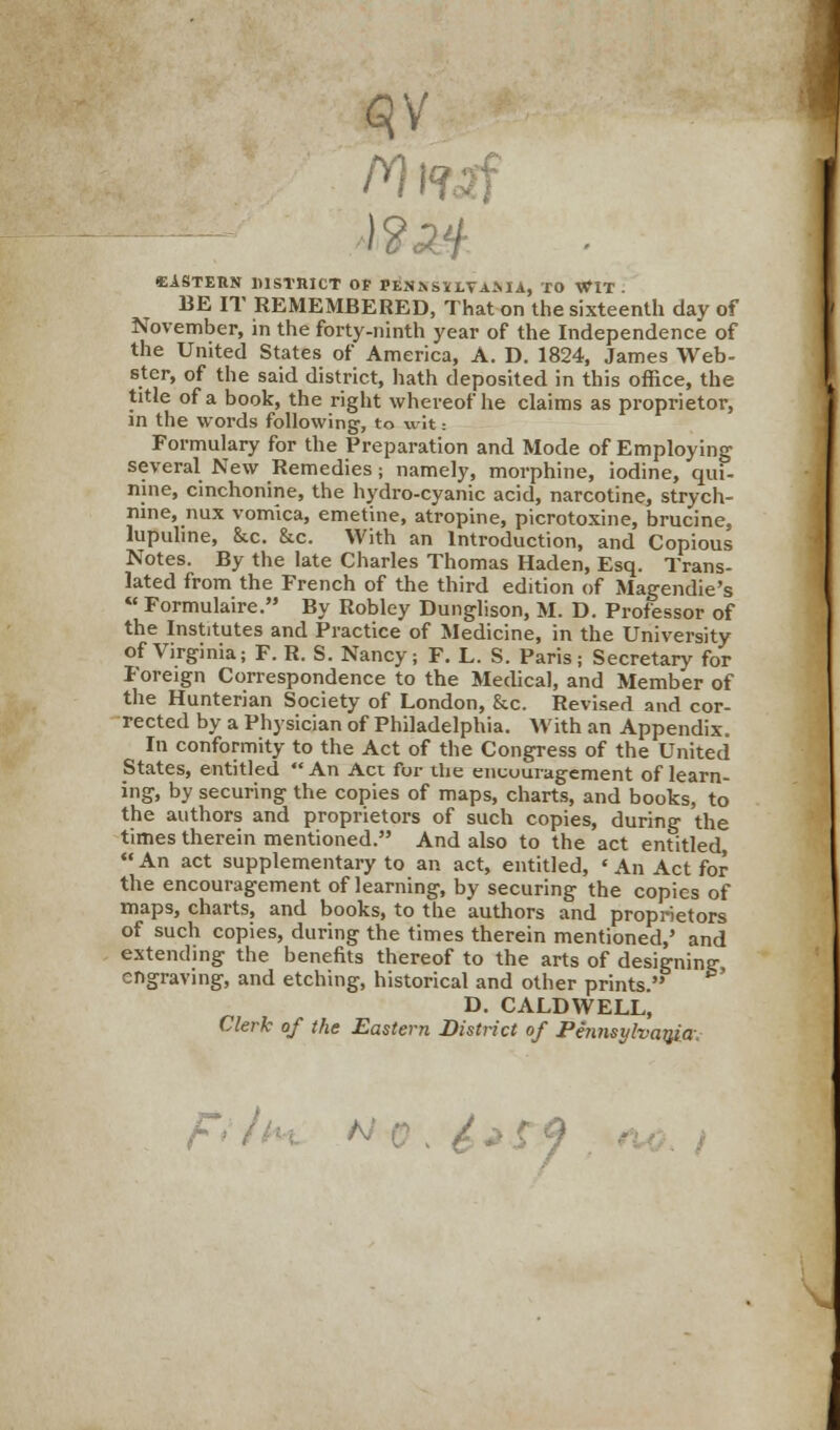 ■EASTERN DISTRICT OP PEJJASiLVAAIA, TO WIT . BE IT REMEMBERED, That on the sixteenth day of November, in the forty-ninth year of the Independence of the United States of America, A. D. 1824, James Web- ster, of the said district, hath deposited in this office, the title of a book, the right whereof he claims as proprietor, in the words following, to wit: Formulary for the Preparation and Mode of Employing several New Remedies; namely, morphine, iodine, qui- nine, cinchonine, the hydro-cyanic acid, narcotine, strych- nine, nux vomica, emetine, atropine, picrotoxine, brucine, lupuline, &c. &c. With an Introduction, and Copious Notes. By the late Charles Thomas Haden, Esq. Trans- lated from the French of the third edition of Magendie's « Formulaire. By Robley Dunglison, M. D. Professor of the Institutes and Practice of Medicine, in the University of Virginia; F. R. S. Nancy; F. L. S. Paris; Secretary for Foreign Correspondence to the Medical, and Member of the Hunterian Society of London, &c. Revised and cor- rected by a Physician of Philadelphia. With an Appendix. In conformity to the Act of the Congress of the United States, entitled An Act for the encouragement of learn- ing, by securing the copies of maps, charts, and books, to the authors and proprietors of such copies, during the times therein mentioned. And also to the act entitled An act supplementary to an act, entitled, < An Act for the encouragement of learning, by securing the copies of maps, charts, and books, to the authors and proprietors of such copies, during the times therein mentioned,' and extending the benefits thereof to the arts of designing engraving, and etching, historical and other prints. D. CALDWELL, Clerk of the Eastern District of Pennsylvania F* (