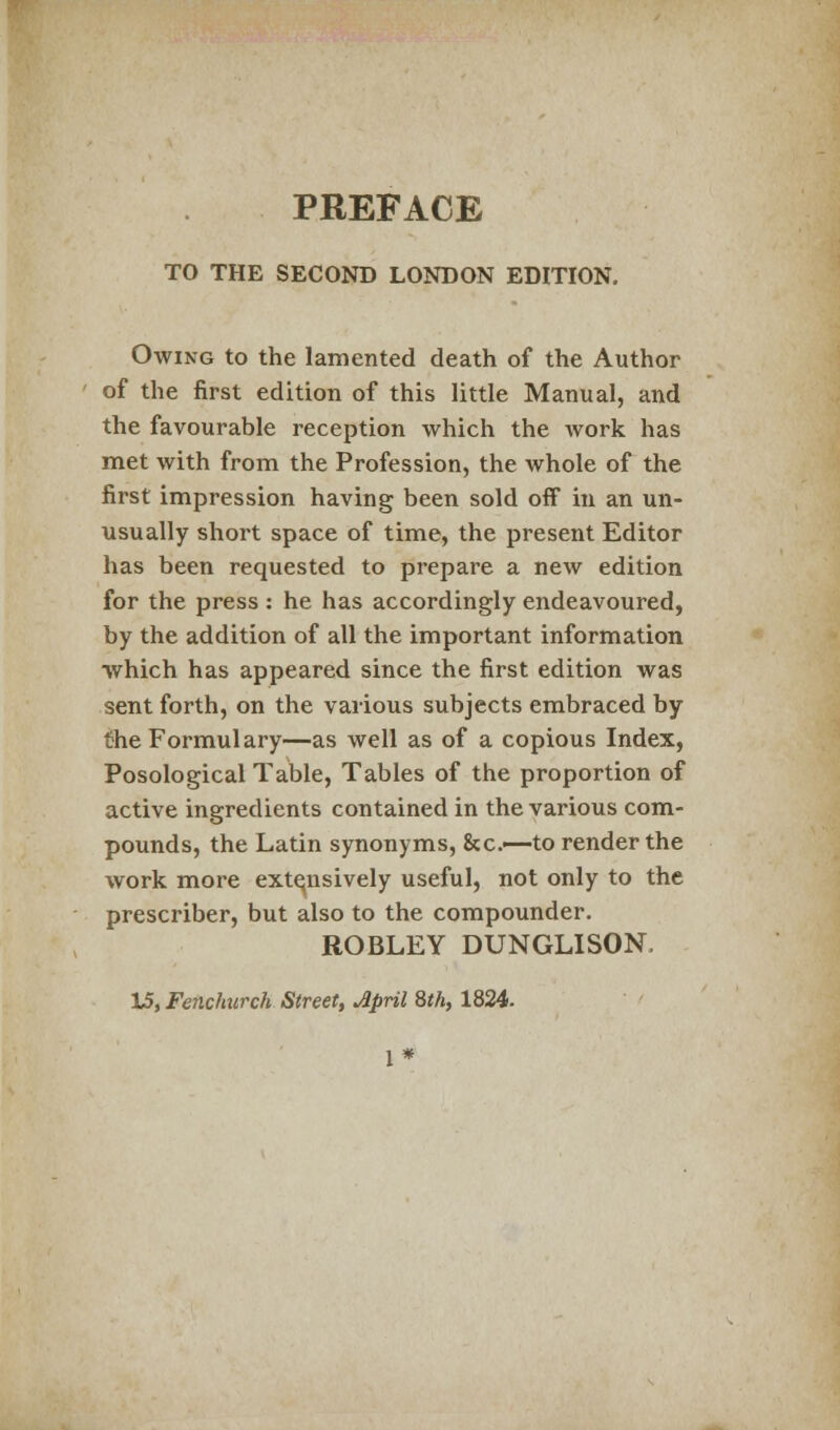 TO THE SECOND LONDON EDITION. Owing to the lamented death of the Author of the first edition of this little Manual, and the favourable reception which the work has met with from the Profession, the whole of the first impression having been sold off in an un- usually shoi't space of time, the present Editor has been requested to prepare a new edition for the press : he has accordingly endeavoured, by the addition of all the important information which has appeared since the first edition was sent forth, on the various subjects embraced by the Formulary—as well as of a copious Index, Posological Table, Tables of the proportion of active ingredients contained in the various com- pounds, the Latin synonyms, &c—to render the work more extensively useful, not only to the prescriber, but also to the compounder. ROBLEY DUNGLISON, 15, Fenchurch Street, April 8th, 1824.