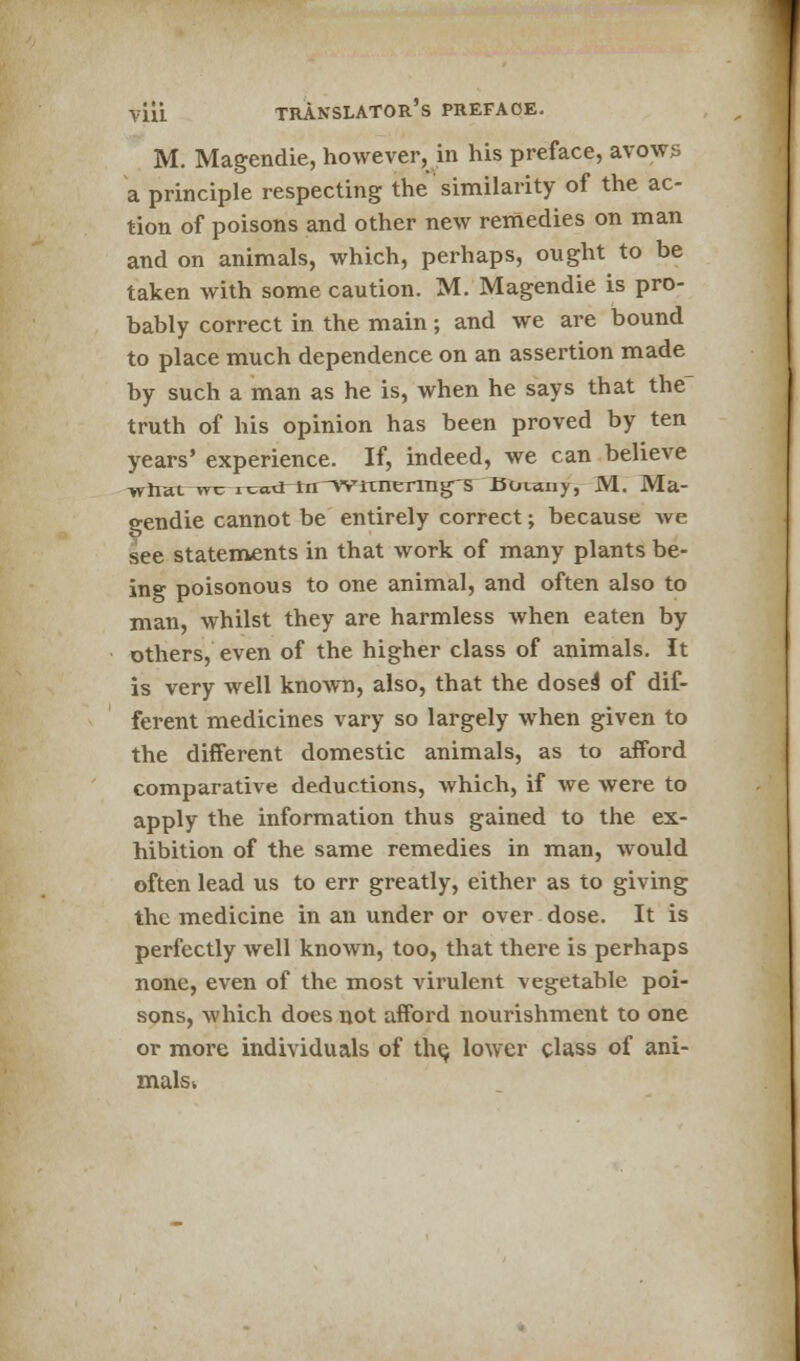 M. Magendie, however, in his preface, avows a principle respecting the similarity of the ac- tion of poisons and other new remedies on man and on animals, which, perhaps, ought to be taken with some caution. M. Magendie is pro- bably correct in the main ; and we are bound to place much dependence on an assertion made by such a man as he is, when he says that the truth of his opinion has been proved by ten years' experience. If, indeed, we can believe what wr rcw3-iii~wixirernig'5 Buiany, M. Ma- gendie cannot be entirely correct; because Ave see statements in that work of many plants be- ing poisonous to one animal, and often also to man, whilst they are harmless when eaten by others, even of the higher class of animals. It is very well known, also, that the doses' of dif- ferent medicines vary so largely when given to the different domestic animals, as to afford comparative deductions, which, if we were to apply the information thus gained to the ex- hibition of the same remedies in man, would often lead us to err greatly, either as to giving the medicine in an under or over dose. It is perfectly well known, too, that there is perhaps none, even of the most virulent vegetable poi- sons, which does not afford nourishment to one or more individuals of the, lower class of ani- malsk