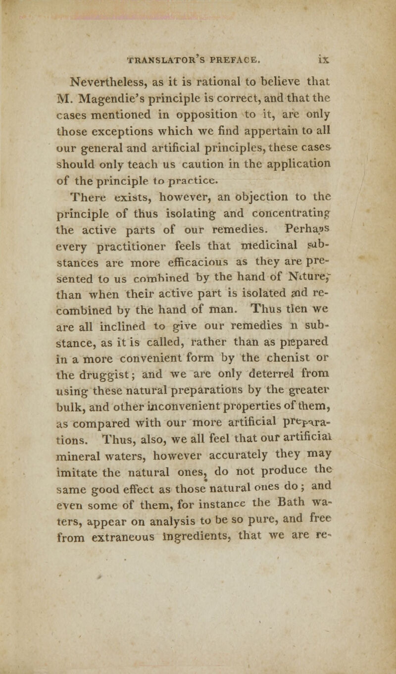 Nevertheless, as it is rational to believe that M. Magendie's principle is correct, and that the cases mentioned in opposition to it, are only those exceptions which we find appertain to all our general and artificial principles, these cases should only teach us caution in the application of the principle to practice. There exists, however, an objection to the principle of thus isolating and concentrating the active parts of our remedies. Perhaps every practitioner feels that medicinal sub- stances are more efficacious as they are pre- sented to us combined by the hand of Niture,- than when their active part is isolated aid re- combined by the hand of man. Thus tlen we are all inclined to give our remedies n sub- stance, as it is called, rather than as prepared in a more convenient form by the chenist or the druggist; and we are only deterred from using these natural preparations by the greater bulk, and other inconvenient properties of them, as compared with our more artificial prepara- tions. Thus, also, we all feel that our artificial mineral waters, however accurately they may imitate the natural ones, do not produce the same good effect as those natural ones do ; and even some of them, for instance the Bath wa- ters, appear on analysis to be so pure, and free from extraneous Ingredients, that we are re«