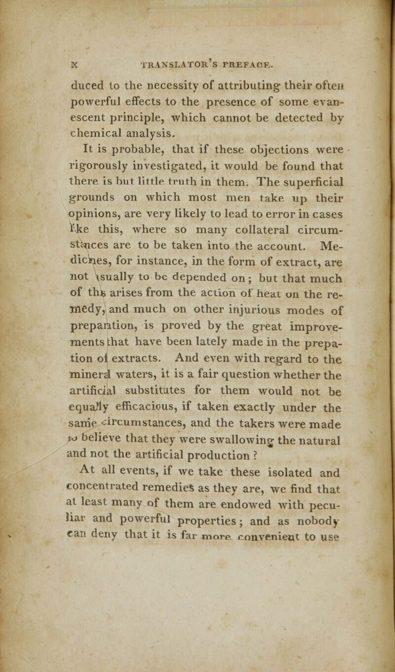 duced to the necessity of attributing their often powerful effects to the presence of some evan- escent principle, which cannot be detected by- chemical analysis. It is probable, that if these objections were rigorously investigated, it would be found that there is but little truth in them. The superficial grounds on which most men take up their opinions, are very likely to lead to error in cases 1'ke this, where so many collateral circum- stances are to be taken into the account. Me- dicines, for instance, in the form of extract, are not isually to be depended on; but that much of ths arises from the action of heat on the re- medy, and much on other injurious modes of preparation, is proved by the great improve- ments that have been lately made in the prepa- tion of extracts. And even with regard to the mineral waters, it is a fair question whether the artificial substitutes for them would not be equally efficacious, if taken exactly under the same circumstances, and the takers were made k> believe that they were swallowing the natural and not the artificial production ? At all events, if we take these isolated and concentrated remedies as they are, we find that at least many of them are endowed with pecu- liar and powerful properties; and as nobody- can deny that it is far more convenient to use