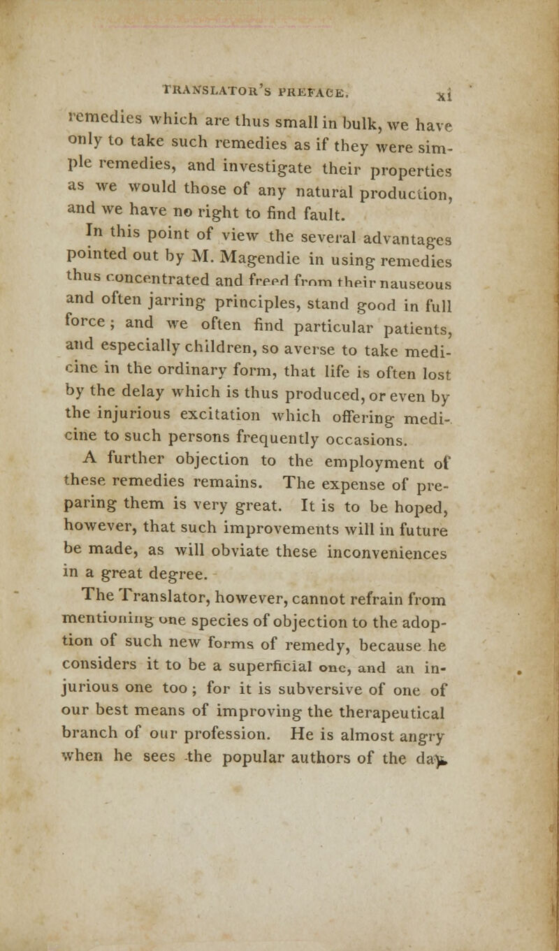 remedies which are thus small in bulk, we have only to take such remedies as if they were sim- ple remedies, and investigate their properties as we would those of any natural production, and we have no right to find fault. In this point of view the several advantages pointed out by M. Magendie in using remedies thus concentrated and freerl from their nauseous and often jarring principles, stand good in full force; and we often find particular patients, and especially children, so averse to take medi- cine in the ordinary form, that life is often lost by the delay which is thus produced, or even by the injurious excitation which offering medi- cine to such persons frequently occasions. A further objection to the employment of these remedies remains. The expense of pre- paring them is very great. It is to be hoped, however, that such improvements will in future be made, as will obviate these inconveniences in a great degree. The Translator, however, cannot refrain from mentiuiiing une species of objection to the adop- tion of such new forms of remedy, because he considers it to be a superficial one, and an in- jurious one too ; for it is subversive of one of our best means of improving the therapeutical branch of our profession. He is almost angry when he sees the popular authors of the da-)t,