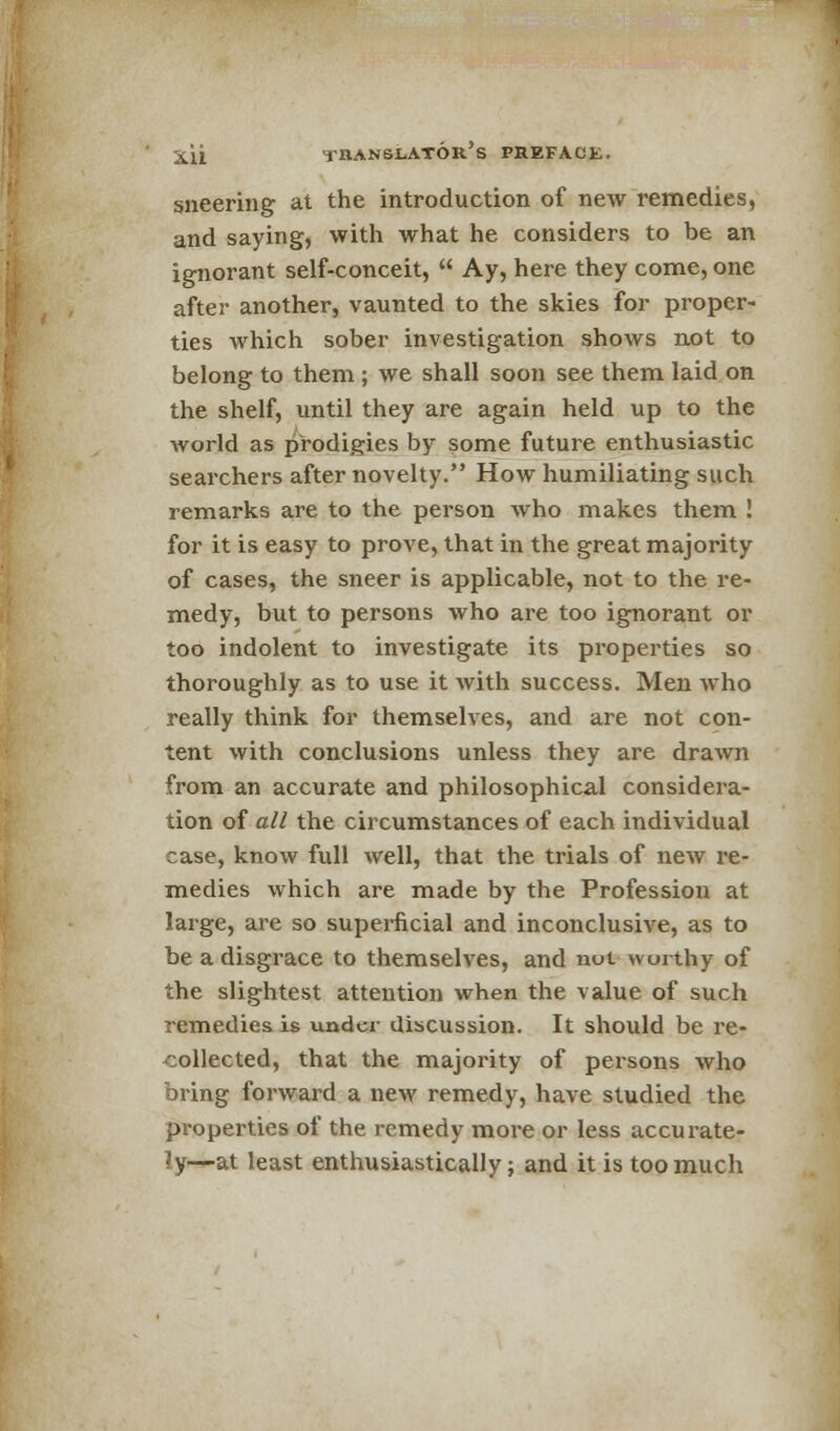 sneering at the introduction of new remedies, and saying, with what he considers to be an ignorant self-conceit,  Ay, here they come, one after another, vaunted to the skies for proper- ties which sober investigation shows not to belong to them ; we shall soon see them laid on the shelf, until they are again held up to the world as prodigies by some future enthusiastic searchers after novelty. How humiliating such remarks are to the person who makes them ! for it is easy to prove, that in the great majority of cases, the sneer is applicable, not to the re- medy, but to persons who are too ignorant or too indolent to investigate its properties so thoroughly as to use it with success. Men who really think for themselves, and are not con- tent with conclusions unless they are drawn from an accurate and philosophical considera- tion of all the circumstances of each individual case, know full well, that the trials of new re- medies which are made by the Profession at large, are so superficial and inconclusive, as to be a disgrace to themselves, and not worthy of the slightest attention when the value of such remedies is under discussion. It should be re- collected, that the majority of persons who bring forward a new remedy, have studied the properties of the remedy more or less accurate- ly—at least enthusiastically; and it is too much