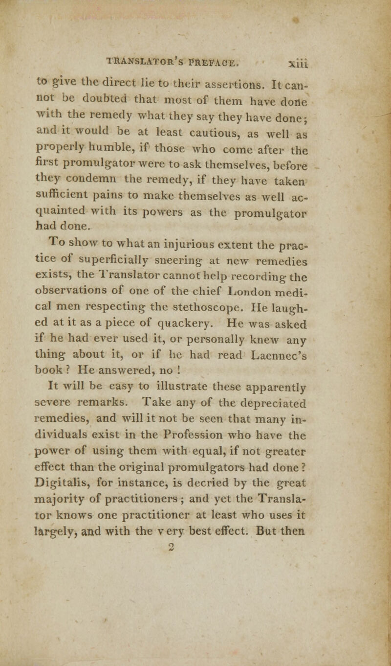 to give the direct lie to their assertions. It can- not be doubted that most of them have done with the remedy what they say they have done; and it would be at least cautious, as well as properly humble, if those who come after the first promulgator were to ask themselves, before they condemn the remedy, if they have taken sufficient pains to make themselves as well ac- quainted with its powers as the promulgator had done. To show to what an injurious extent the prac- tice of superficially sneering at new remedies exists, the Translator cannot help recording the observations of one of the chief London medi- cal men respecting the stethoscope. He laugh- ed at it as a piece of quackery. He was asked if he had ever used it, or personally knew any thing about it, or if he had read Laennec's book ? He answered, no ! It will be easy to illustrate these apparently severe remarks. Take any of the depreciated remedies, and will it not be seen that many in- dividuals exist in the Profession who have the power of using them with equal, if not greater effect than the original promulgators had done ? Digitalis, for instance, is decried by the great majority of practitioners ; and yet the Transla- tor knows one practitioner at least who uses it largely, and with the very best effect. But then