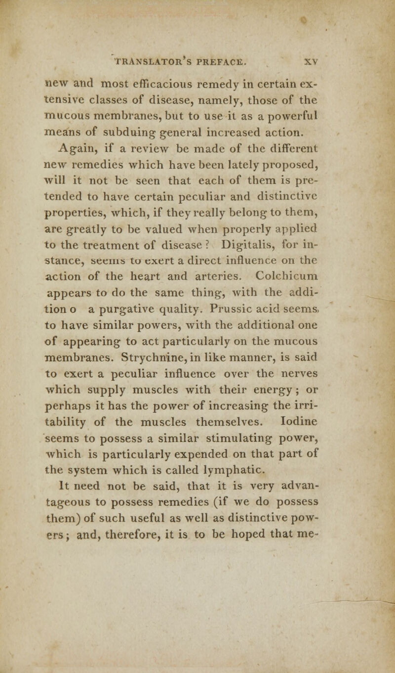 new and most efficacious remedy in certain ex- tensive classes of disease, namely, those of the mucous membranes, but to use it as a powerful means of subduing general increased action. Again, if a review be made of the different new remedies which have been lately proposed, will it not be seen that each of them is pre- tended to have certain peculiar and distinctive properties, which, if they really belong to them, are greatly to be valued when properly applied to the treatment of disease ? Digitalis, for in- stance, seems to exert a direct influence on the action of the heart and arteries. Colchicum appears to do the same thing, with the addi- tion o a purgative quality. Prussic acid seems, to have similar powers, with the additional one of appearing to act particularly on the mucous membranes. Strychnine, in like manner, is said to exert a peculiar influence over the nerves which supply muscles with their energy; or perhaps it has the power of increasing the irri- tability of the muscles themselves. Iodine seems to possess a similar stimulating power, which is particularly expended on that part of the system which is called lymphatic. It need not be said, that it is very advan- tageous to possess remedies (if we do possess them) of such useful as well as distinctive pow- ers ; and, therefore, it is to be hoped that me-