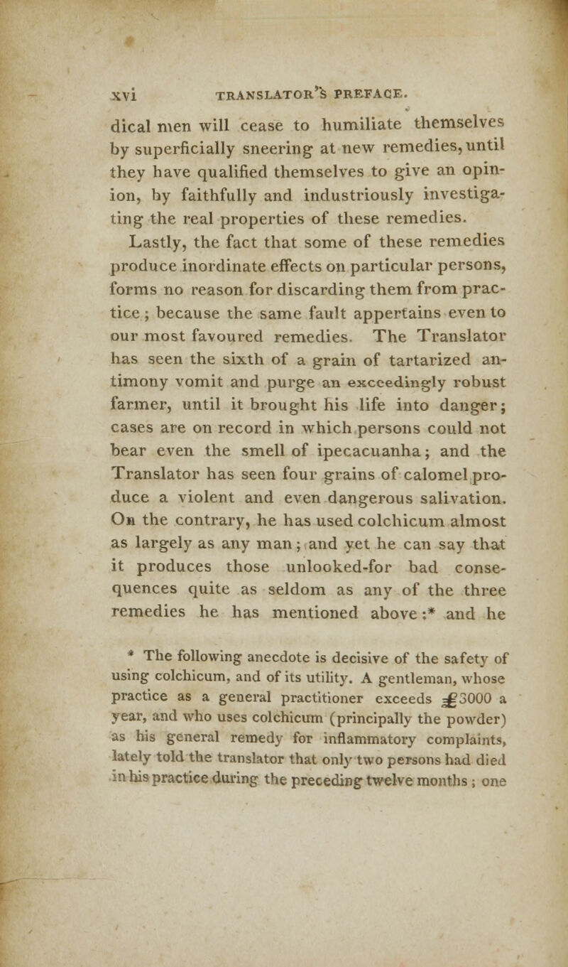 dical men will cease to humiliate themselves by superficially sneering at new remedies, until they have qualified themselves to give an opin- ion, by faithfully and industriously investiga- ting the real properties of these remedies. Lastly, the fact that some of these remedies produce inordinate effects on particular persons, forms no reason for discarding them from prac- tice ; because the same fault appertains even to our most favoured remedies. The Translator has seen the sixth of a grain of tartarized an- timony vomit and purge an exceedingly robust farmer, until it brought his life into danger; cases are on record in which persons could not bear even the smell of ipecacuanha; and the Translator has seen four grains of calomel pro- duce a violent and even dangerous salivation. On the contrary, he has used colchicum almost as largely as any man; and yet he can say that it produces those unlooked-for bad conse- quences quite as seldom as any of the three remedies he has mentioned above:* and he * The following anecdote is decisive of the safety of using colchicum, and of its utility. A gentleman, whose practice as a general practitioner exceeds ^3000 a year, and who uses colchicum (principally the powder) as his general remedy for inflammatory complaints, lately told the translator that only two persons had died in his practice during the preceding twelve months; one