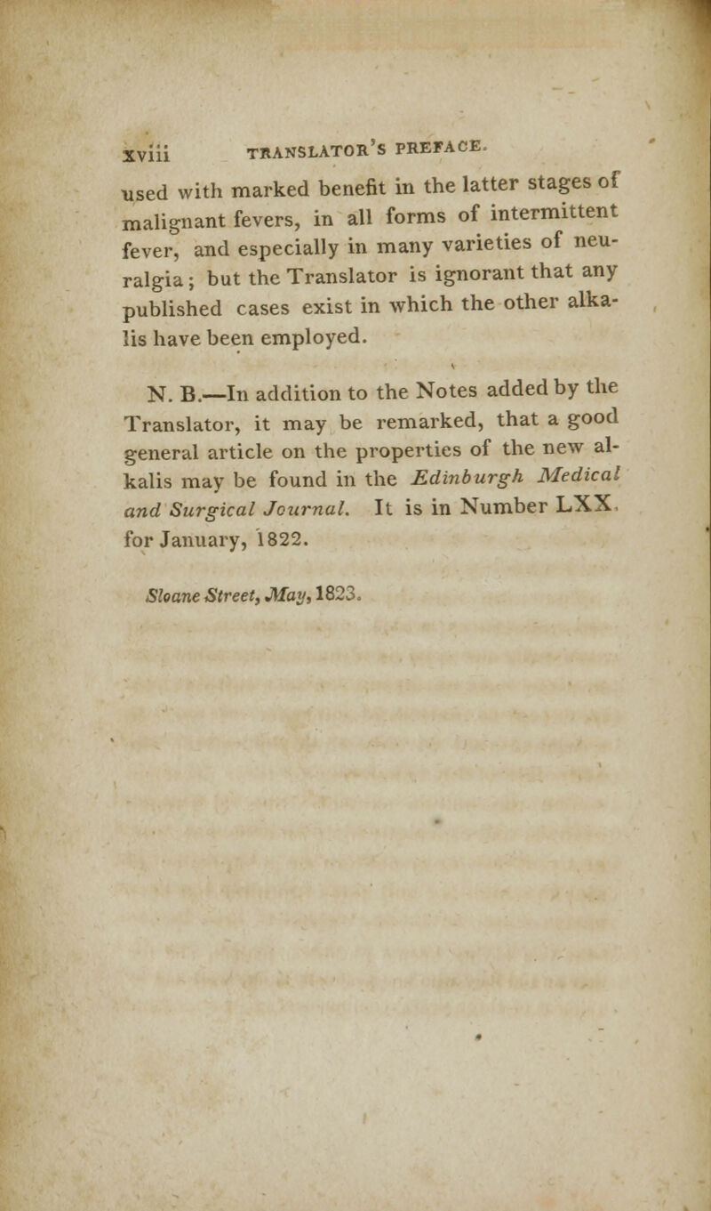 used with marked benefit in the latter stages of malignant fevers, in all forms of intermittent fever, and especially in many varieties of neu- ralgia ; but the Translator is ignorant that any published cases exist in which the other alka- lis have been employed. N. B.—In addition to the Notes added by the Translator, it may be remarked, that a good general article on the properties of the new al- kalis may be found in the Edinburgh Medical and Surgical Journal. It is in Number LXX for January, 1822. Sleane Street, May, 1823.