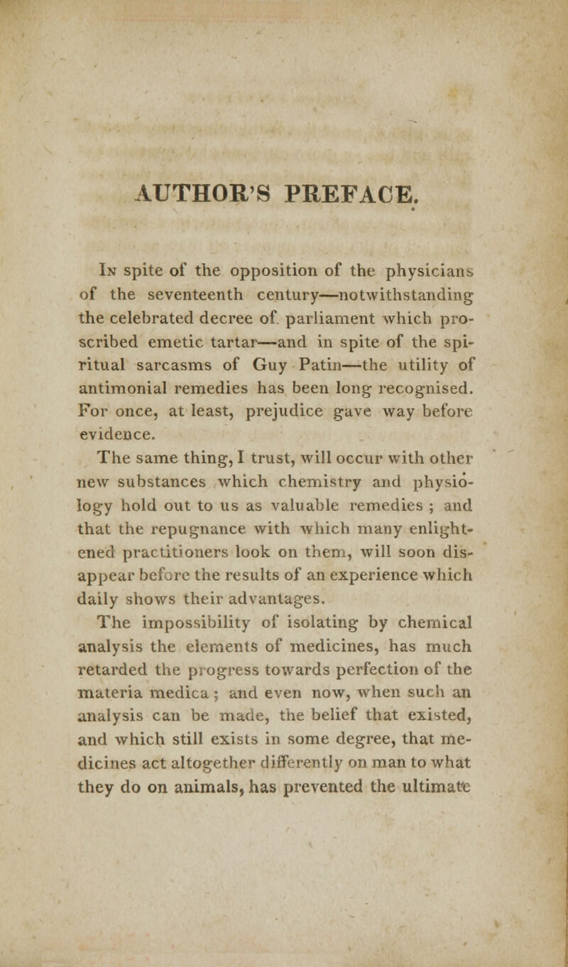 AUTHOR'S PREFACE. In spite of the opposition of the physicians of the seventeenth century—notwithstanding the celebrated decree of. parliament which pro- scribed emetic tartar—and in spite of the spi- ritual sarcasms of Guy Patin—the utility of antimonial remedies has been long recognised. For once, at least, prejudice gave way before evidence. The same thing, I trust, will occur with other new substances which chemistry and physio- logy hold out to us as valuable remedies ; and that the repugnance with which many enlight- ened practitioners look on them, will soon dis- appear before the results of an experience which daily shows their advantages. The impossibility of isolating by chemical analysis the elements of medicines, has much retarded the progress towards perfection of the materia medica ; and even now, when such an analysis can be made, the belief that existed, and which still exists in some degree, that me- dicines act altogether differently on man to what they do on animals, has prevented the ultimate