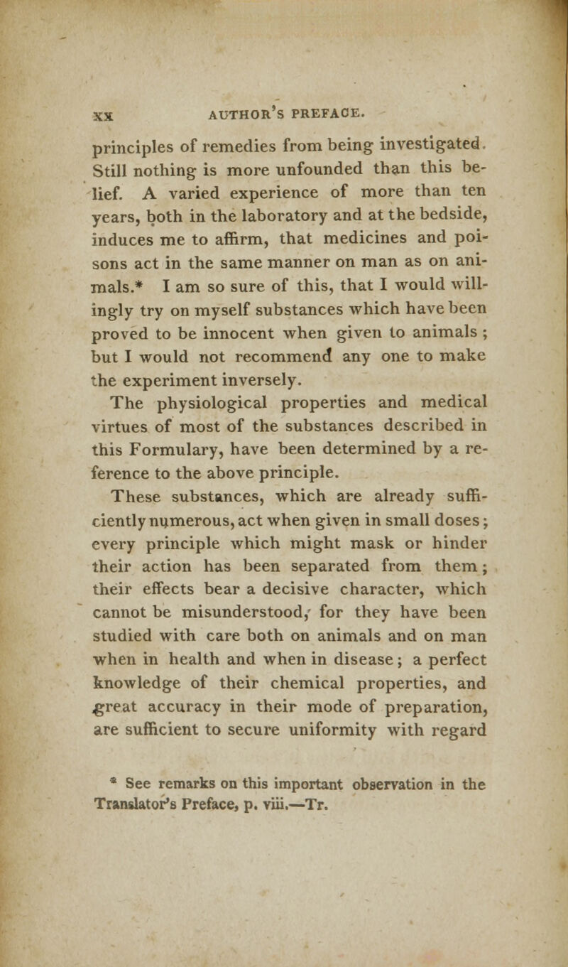 principles of remedies from being investigated. Still nothing is more unfounded than this be- lief. A varied experience of more than ten years, both in the laboratory and at the bedside, induces me to affirm, that medicines and poi- sons act in the same manner on man as on ani- mals.* I am so sure of this, that I would will- ingly try on myself substances which have been proved to be innocent when given to animals ; but I would not recommend any one to make the experiment inversely. The physiological properties and medical virtues of most of the substances described in this Formulary, have been determined by a re- ference to the above principle. These substances, which are already suffi- ciently numerous, act when given in small doses; every principle which might mask or hinder their action has been separated from them; their effects bear a decisive character, which cannot be misunderstood,' for they have been studied with care both on animals and on man when in health and when in disease; a perfect knowledge of their chemical properties, and ^reat accuracy in their mode of preparation, are sufficient to secure uniformity with regard * See remarks on this important observation in the Translator's Preface, p. viii.—Tr.