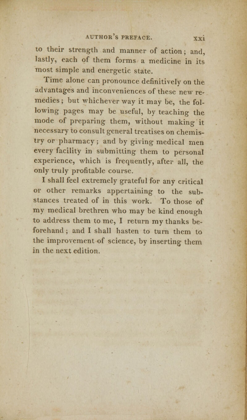 10 their strength and manner of action; and, lastly, each of them forms a medicine in its most simple and energetic state. Time alone can pronounce definitively on the advantages and inconveniences of these new re- medies ; but whichever way it may be, the fol- lowing pages may be useful, by teaching the mode of preparing them, without making it necessary to consult general treatises on chemis- try or pharmacy; and by giving medical men every facility in submitting them to personal experience, which is frequently, after all, the only truly profitable course. I shall feel extremely grateful for any critical or other remarks appertaining to the sub- stances treated of in this work. To those of my medical brethren who may be kind enough to address them to me, I return my thanks be- forehand ; and I shall hasten to turn them to the improvement of science, by inserting them in the next edition.