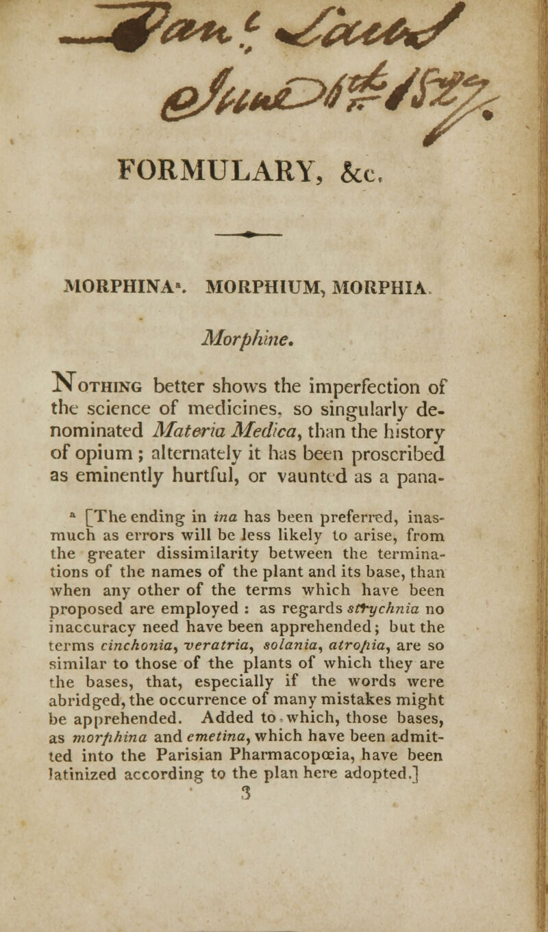 FORMULARY, &c. MORPHINAs MORPHIUM, MORPHIA. Morphine, Nothing better shows the imperfection of the science of medicines, so singularly de- nominated Materia Medica, than the history of opium ; alternately it has been proscribed as eminently hurtful, or vaunted as a pana- a [The ending in ina has been preferred, inas- much as errors will be less likely to arise, from the greater dissimilarity between the termina- tions of the names of the plant and its base, than when any other of the terms which have been proposed are employed : as regards strychnia no inaccuracy need have been apprehended; but the terms cinchonia, veratria, solania, atro/iia, are so similar to those of the plants of which they are the bases, that, especially if the words were abridged, the occurrence of many mistakes might be apprehended. Added to which, those bases, as morfihina and emetina, which have been admit- ted into the Parisian Pharmacopoeia, have been latinized according to the plan here adopted.] 3