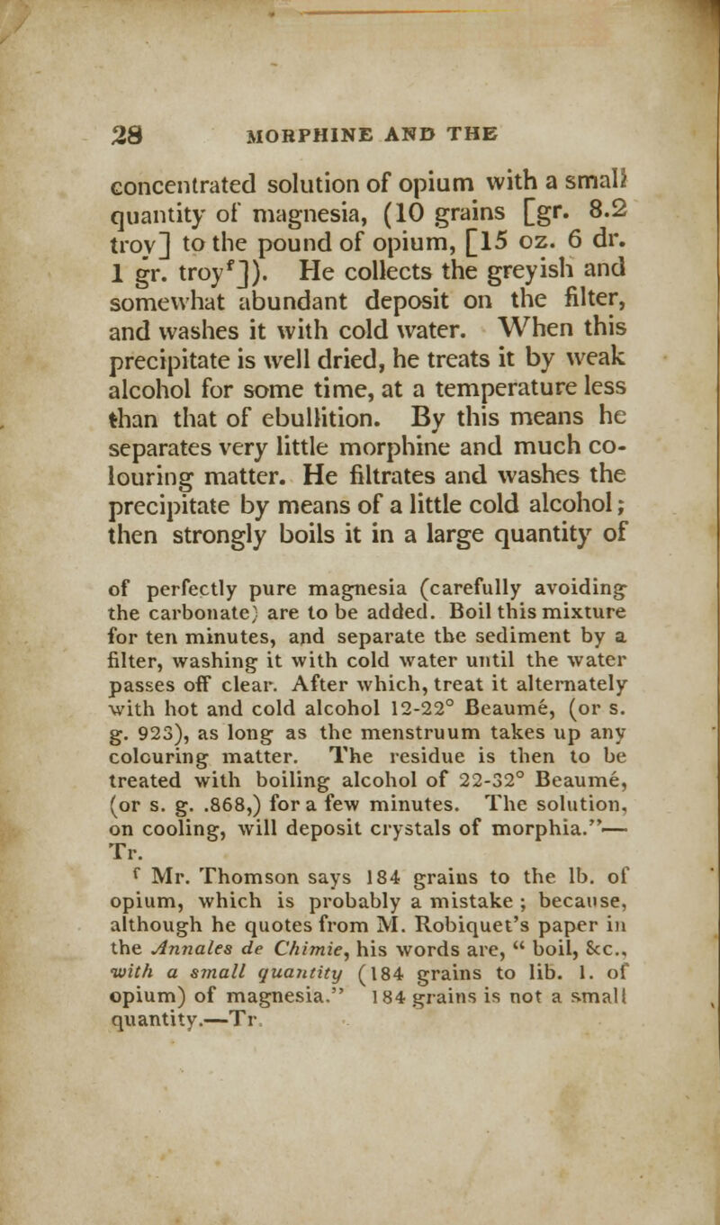 concentrated solution of opium with a small quantity of magnesia, (10 grains [gr. 8.2 troy] to the pound of opium, [15 oz. 6 dr. 1 gr. troyf]). He collects the greyish and somewhat abundant deposit on the filter, and washes it with cold water. When this precipitate is well dried, he treats it by weak alcohol for some time, at a temperature less than that of ebullition. By this means he separates very little morphine and much co- louring matter. He filtrates and washes the precipitate by means of a little cold alcohol; then strongly boils it in a large quantity of of perfectly pure magnesia (carefully avoiding the carbonate) are to be added. Boil this mixture for ten minutes, and separate the sediment by a filter, washing it with cold water until the water passes off clear. After which, treat it alternately with hot and cold alcohol 12-22° Beaume, (or s. g. 923), as long as the menstruum takes up any colouring matter. The residue is then to be treated with boiling alcohol of 22-32° Beaume, (or s. g. .868,) for a few minutes. The solution, on cooling, will deposit crystals of morphia.— Tr. f Mr. Thomson says 184 grains to the lb. of opium, which is probably a mistake ; because, although he quotes from M. Robiquet's paper in the Annates de Chimie, his words are,  boil, 8cc, •with a small quantity (184 grains to lib. 1. of opium) of magnesia. 184 grains is not a small quantity.—Tr