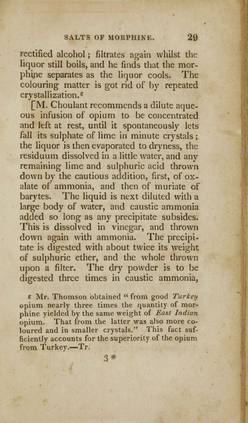 rectified alcohol; filtrates again whilst the liquor still boils, and he finds that the mor- phine separates as the liquor cools. The colouring matter is got rid of by repeated crystallization.5 £M. Choulant recommends a dilute aque- ous infusion of opium to be concentrated and left at rest, until it spontaneously lets fall its sulphate of lime in minute crystals; the liquor is then evaporated to dryness, the residuum dissolved in a little water, and any remaining lime and sulphuric acid thrown down by the cautious addition, first, of ox- alate of ammonia, and then of muriate of barytes. The liquid is next diluted with a large body of water, and caustic ammonia added so long as any precipitate subsides. This is dissolved in vinegar, and thrown down again with ammonia. The precipi- tate is digested with about twice its weight of sulphuric ether, and the whole thrown upon a filter. The dry powder is to be digested three times in caustic ammonia, s Mr. Thomson obtained  from good Turkey opium nearly three times the quantity of mor- phine yielded by the same weight of East Indian opium. That from the latter was also more co- loured and in smaller crystals. This fact suf- ficiently accounts for the superiority of the opium from Turkey.—Tr. 3*