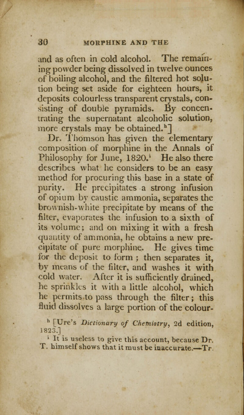 and as often in cold alcohol. The remain- ing powder being dissolved in twelve ounces of boiling alcohol, and the filtered hot solu- tion being set aside for eighteen hours, it deposits colourless transparent crystals, con- sisting of double pyramids. By concen- trating the supernatant alcoholic solution, more crystals may be obtained.11] Dr. Thomson has given the elementary composition of morphine in the Annals of Philosophy for June, 1820.' He also there describes what he considers to be an easy method for procuring this base in a state of purity. He precipitates a strong infusion of opium by caustic ammonia, separates the brownish-white precipitate by means of the filter, evaporates the infusion to a sixth of its volume; and on mixing it with a fresh quantity of ammonia, he obtains a new pre- cipitate of pure morphine. He gives time for the deposit to form ; then separates it, by means of the filter, and washes it with cold water. After it is sufficiently drained, he sprinkles it with a little alcohol, which he permits to pass through the filter; this fluid dissolves a large portion of the colour- h [Ure's Dictionary of Chemistry, 2d edition, 1823.] » It is useless to give this account, because Dr. T. himself shows that it must be inaccurate.—Tr