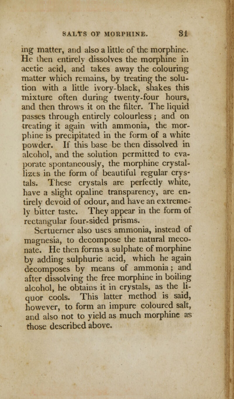 ing matter, and also a little of the morphine. He then entirely dissolves the morphine in acetic acid, and takes away the colouring matter which remains, by treating the solu- tion with a litde ivory-black, shakes this mixture often during twenty-four hours, and then throws it on the filter. The liquid passes through entirely colourless ; and on treating it again with ammonia, the mor- phine is precipitated in the form of a white powder. If this base be then dissolved in alcohol, and the solution permitted to eva- porate spontaneously, the morphine crystal- lizes in the form of beautiful regular crys- tals. These crystals are perfectly white, have a slight opaline transparency, are en- tirely devoid of odour, and have an extreme- ly bitter taste. They appear in the form of rectangular four-sided prisms. Sertuerner also uses ammonia, instead of magnesia, to decompose the natural meco- nate. He then forms a sulphate of morphine by adding sulphuric acid, which he again decomposes by means of ammonia; and after dissolving the free morphine in boiling alcohol, he obtains it in crystals, as the li- quor cools. This latter method is said, however, to form an impure coloured salt, and also not to yield as much morphine as those described above.