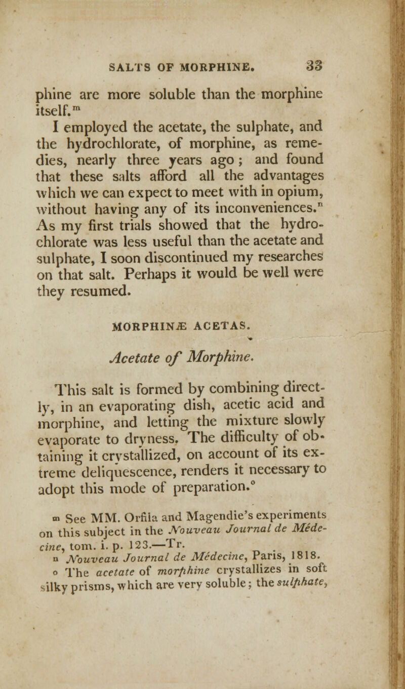 phine are more soluble than the morphine itself.1 I employed the acetate, the sulphate, and the hydrochlorate, of morphine, as reme- dies, nearly three years ago ; and found that these salts afford all the advantages which we can expect to meet with in opium, without having any of its inconveniences. As my first trials showed that the hydro- chlorate was less useful than the acetate and sulphate, I soon discontinued my researches on that salt. Perhaps it would be well were they resumed. MORPHINJE ACETAS. Acetate of Morphine. This salt is formed by combining direct- ly, in an evaporating dish, acetic acid and morphine, and letting the mixture slowly evaporate to dryness. The difficulty of ob- taming it crvsta'llized, on account of its ex- treme deliquescence, renders it necessary to adopt this mode of preparation.0 m See MM. Orfila and Magendie's experiments on this subject in the JVouveau Journal de Mede- cine, torn. i. p. 123.—Tr. n JVouveau Journal de Medecine, Pans, 1818. o The acetate of morfihine crystallizes in soft silky prisms, which are very soluble; the sulphate,