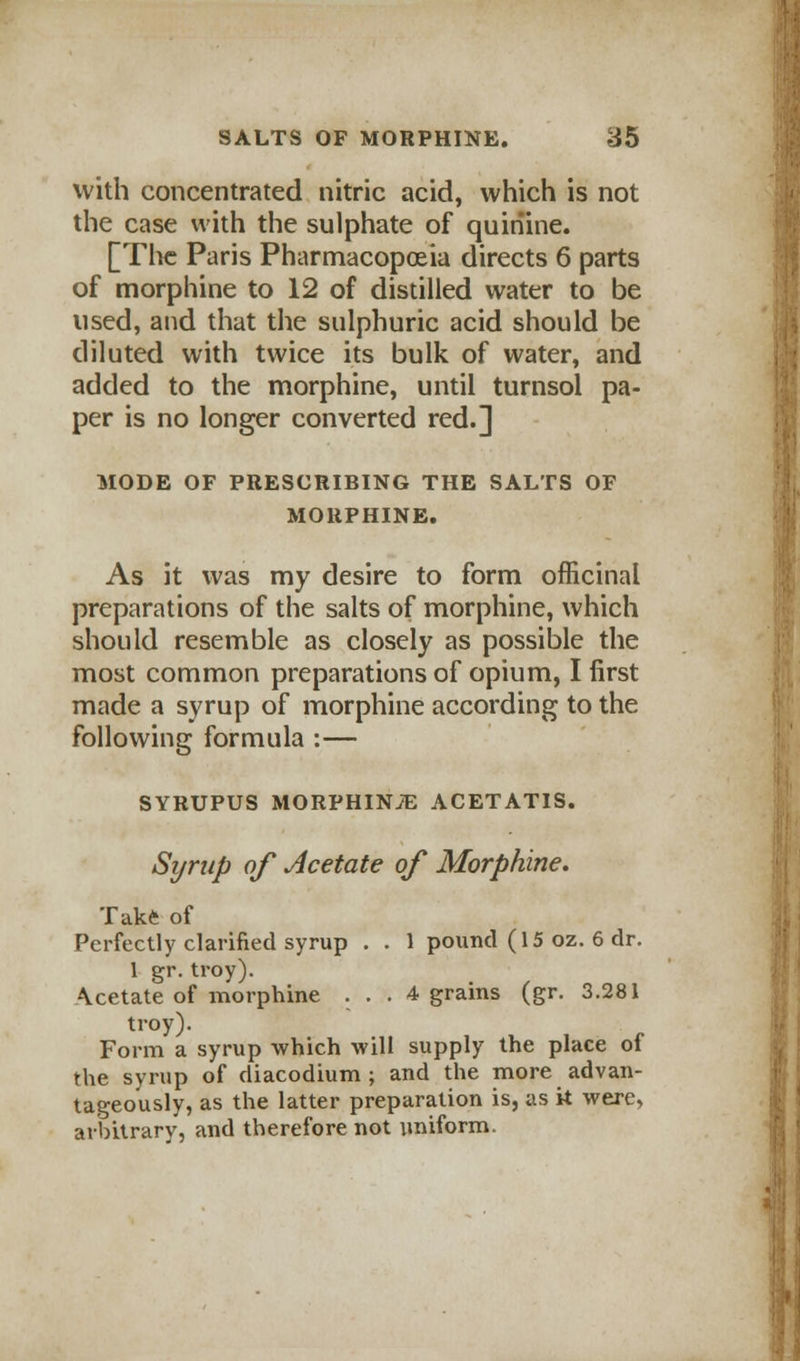 with concentrated nitric acid, which is not the case with the sulphate of quinine. [The Paris Pharmacopoeia directs 6 parts of morphine to 12 of distilled water to be used, and that the sulphuric acid should be diluted with twice its bulk of water, and added to the morphine, until turnsol pa- per is no longer converted red.] MODE OF PRESCRIBING THE SALTS OF MORPHINE. As it was my desire to form officinal preparations of the salts of morphine, which should resemble as closely as possible the most common preparations of opium, I first made a syrup of morphine according to the following formula :— SYRUPUS MORPHINiE ACETATIS. Syrup of Acetate of Morphine. Take of Perfectly clarified syrup . . 1 pound (15 oz. 6 dr. 1 gr. troy). Acetate of morphine . . . 4 grains (gr. 3.281 troy). Form a syrup which will supply the place of the syrup of diacodium ; and the more advan- tageously, as the latter preparation is, as k were, arbitrary, and therefore not uniform.