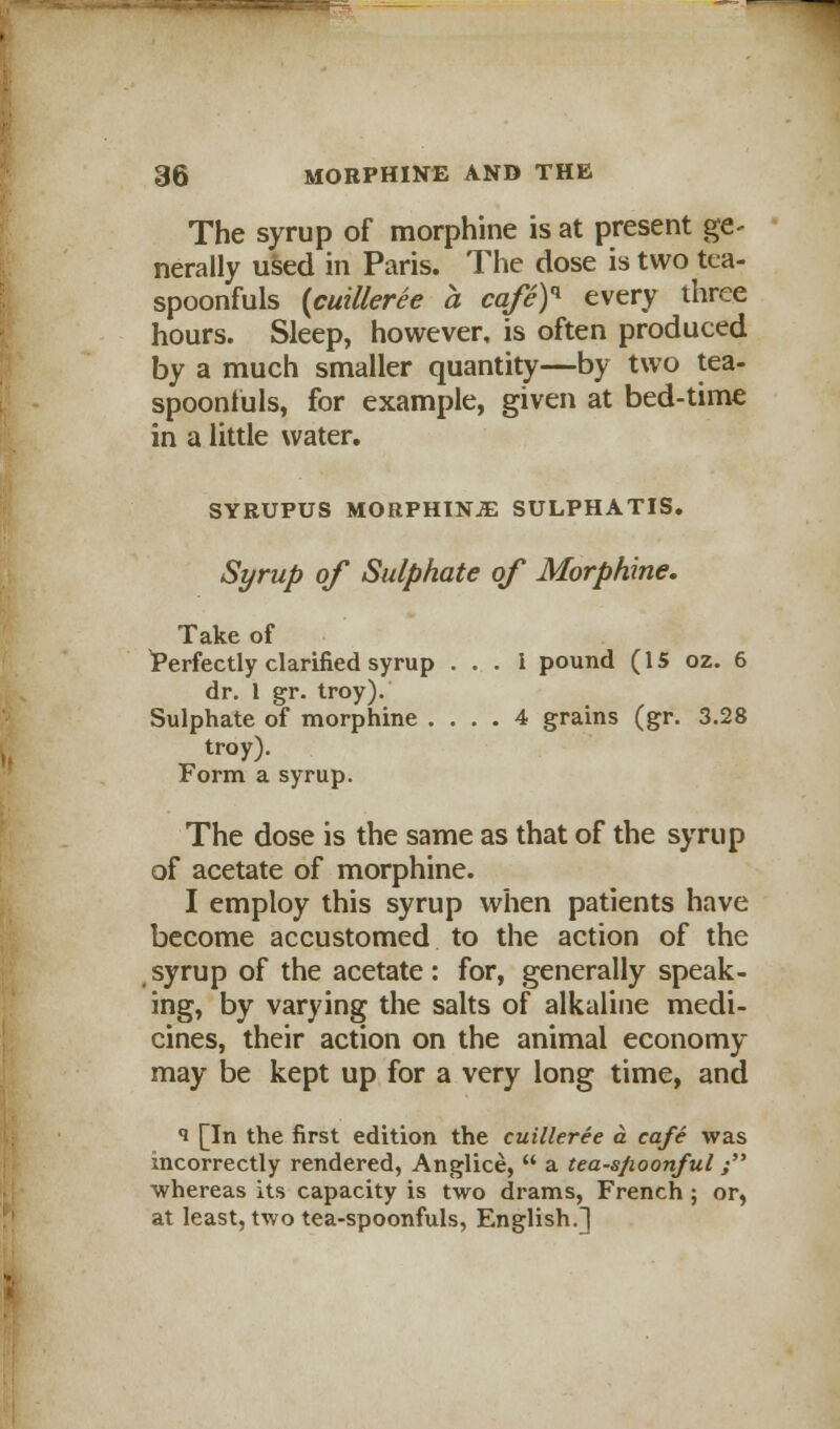 The syrup of morphine is at present ge- nerally used in Paris. The dose is two tea- spoonfuls {cuilleree a cafeY every three hours. Sleep, however, is often produced by a much smaller quantity—by two tea- spoonfuls, for example, given at bed-time in a little water. SYRUPUS MORPHINE SULPHATIS. Syrup of Sulphate of Morphine, Take of ^Perfectly clarified syrup . . . i pound (15 02. 6 dr. 1 gr. troy). Sulphate of morphine .... 4 grains (gr. 3.28 troy). Form a syrup. The dose is the same as that of the syrup of acetate of morphine. I employ this syrup when patients have become accustomed to the action of the syrup of the acetate: for, generally speak- ing, by varying the salts of alkaline medi- cines, their action on the animal economy may be kept up for a very long time, and <i [In the first edition the cuilleree a cafe was incorrectly rendered, Anglice,  a tea-s/ioon/ul ; whereas its capacity is two drams, French; or, at least, two tea-spoonfuls, English.]