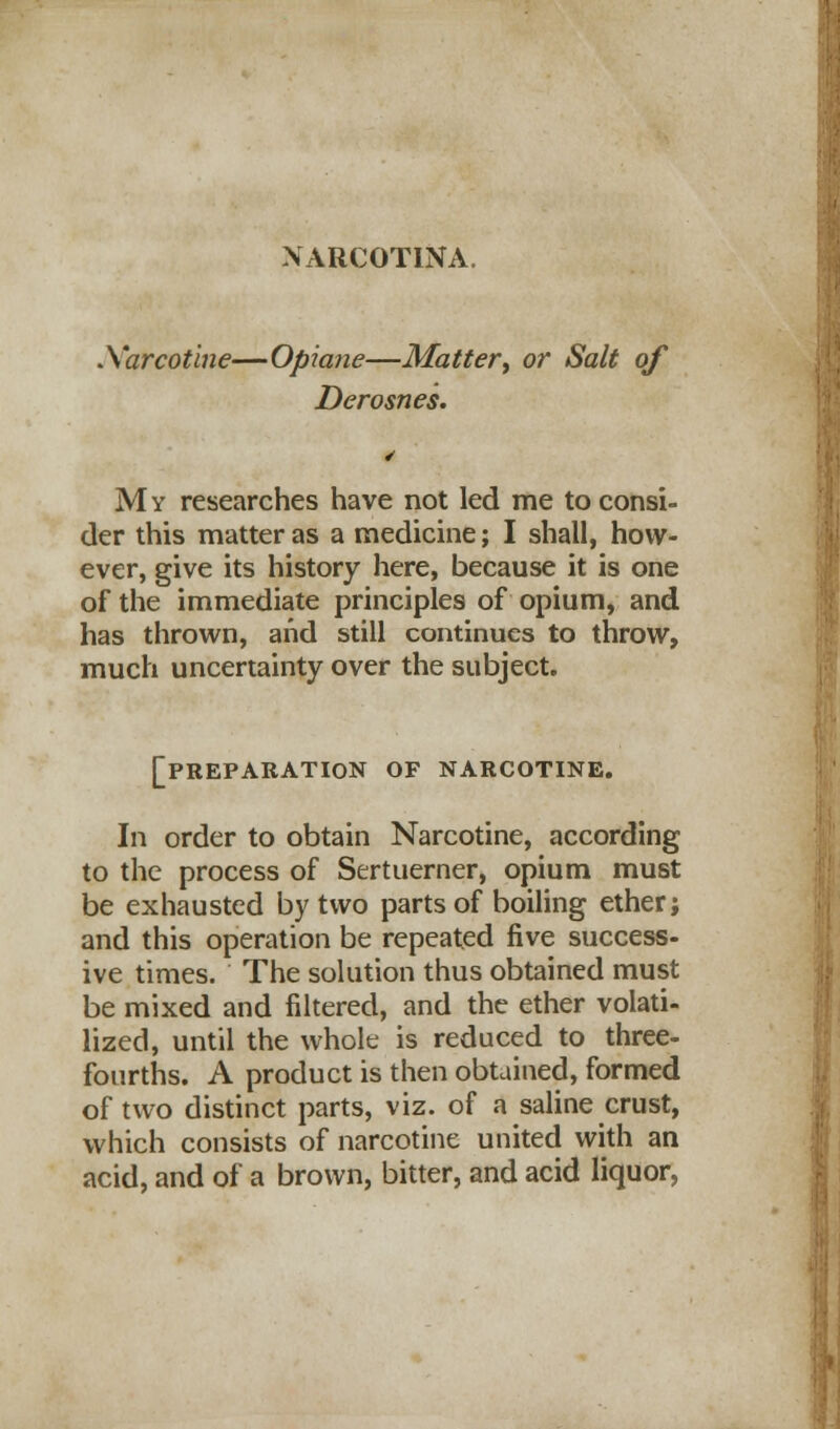 Xarcotine—Opiane—Matter, or Salt of Derosnes. My researches have not led me to consi- der this matter as a medicine; I shall, how- ever, give its history here, because it is one of the immediate principles of opium, and has thrown, and still continues to throw, much uncertainty over the subject. [preparation of narcotine. In order to obtain Narcotine, according to the process of Sertuerner, opium must be exhausted by two parts of boiling ether; and this operation be repeated five success- ive times. The solution thus obtained must be mixed and filtered, and the ether volati- lized, until the whole is reduced to three- fourths. A product is then obtained, formed of two distinct parts, viz. of a saline crust, which consists of narcotine united with an acid, and of a brown, bitter, and acid liquor,