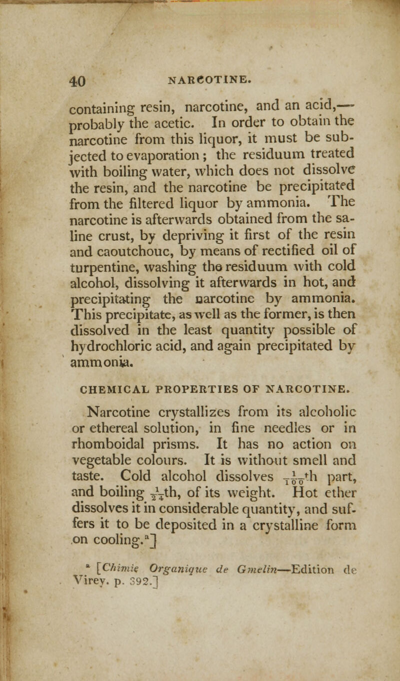containing resin, narcotine, and an acid,—- probably the acetic. In order to obtain the narcotine from this liquor, it must be sub- jected to evaporation ; the residuum treated with boiling water, which does not dissolve the resin, and the narcotine be precipitated from the filtered liquor by ammonia. The narcotine is afterwards obtained from the sa- line crust, by depriving it first of the resin and caoutchouc, by means of rectified oil of turpentine, washing the residuum with cold alcohol, dissolving it afterwards in hot, and precipitating the narcotine by ammonia. This precipitate, as well as the former, is then dissolved in the least quantity possible of hydrochloric acid, and again precipitated by ammonia. CHEMICAL PROPERTIES OF NARCOTINE. Narcotine crystallizes from its alcoholic or ethereal solution, in fine needles or in rhomboidal prisms. It has no action on vegetable colours. It is without smell and taste. Cold alcohol dissolves T^th Part» and boiling ^th, of its weight. Hot ether dissolves it in considerable quantity, and suf- fers it to be deposited in a crystalline form on cooling.a]} a [C/iimie Organique de Gmelin—Edition dc Virey. p. 392.]