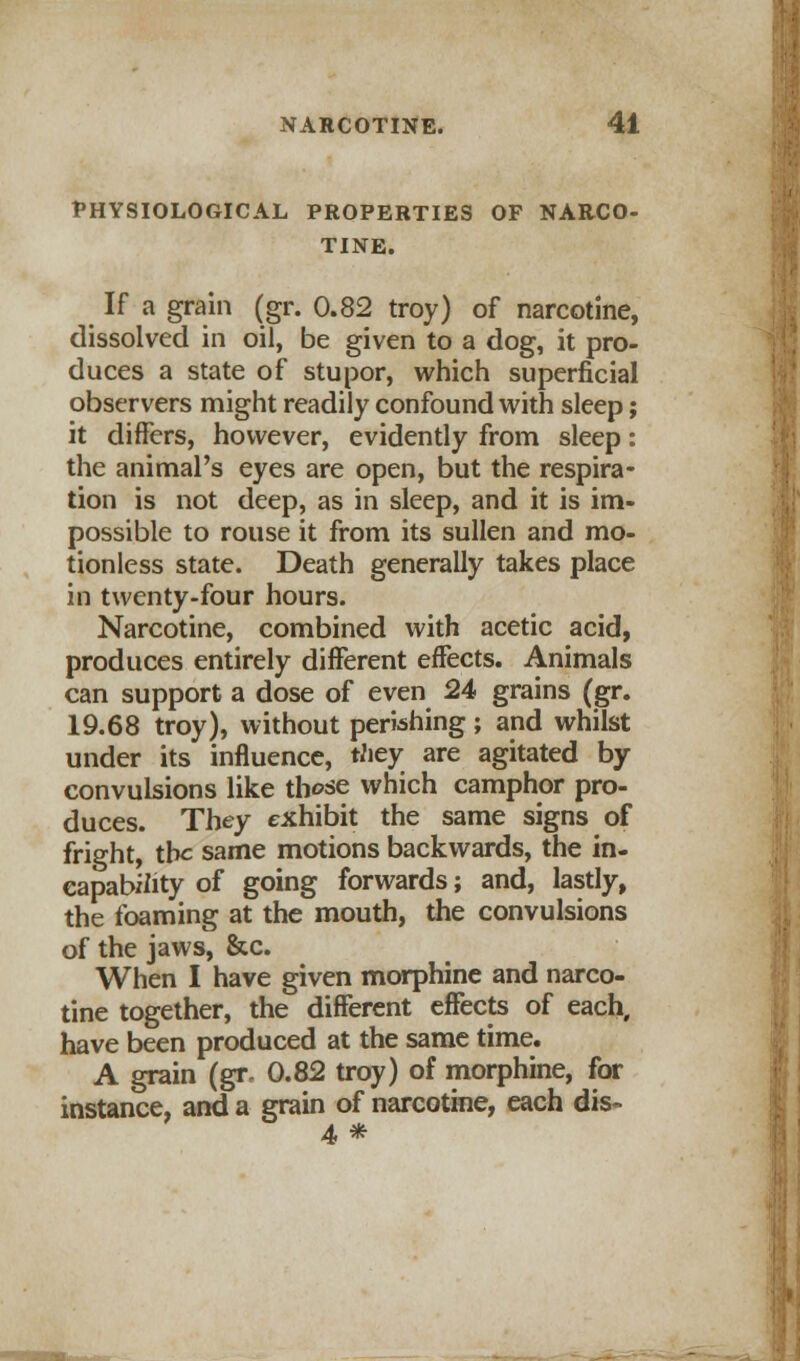 PHYSIOLOGICAL PROPERTIES OF NARCO- TINE. If a grain (gr. 0.82 troy) of narcotine, dissolved in oil, be given to a dog, it pro- duces a state of stupor, which superficial observers might readily confound with sleep; it differs, however, evidently from sleep: the animal's eyes are open, but the respira- tion is not deep, as in sleep, and it is im- possible to rouse it from its sullen and mo- tionless state. Death generally takes place in twenty-four hours. Narcotine, combined with acetic acid, produces entirely different effects. Animals can support a dose of even 24 grains (gr. 19.68 troy), without perishing; and whilst under its influence, they are agitated by convulsions like those which camphor pro- duces. They exhibit the same signs of fright, the same motions backwards, the in- capability of going forwards; and, lastly, the foaming at the mouth, the convulsions of the jaws, &c. When I have given morphine and narco- tine together, the different effects of each, have been produced at the same time. A grain (gr, 0.82 troy) of morphine, for instance, and a grain of narcotine, each dis- 4 *