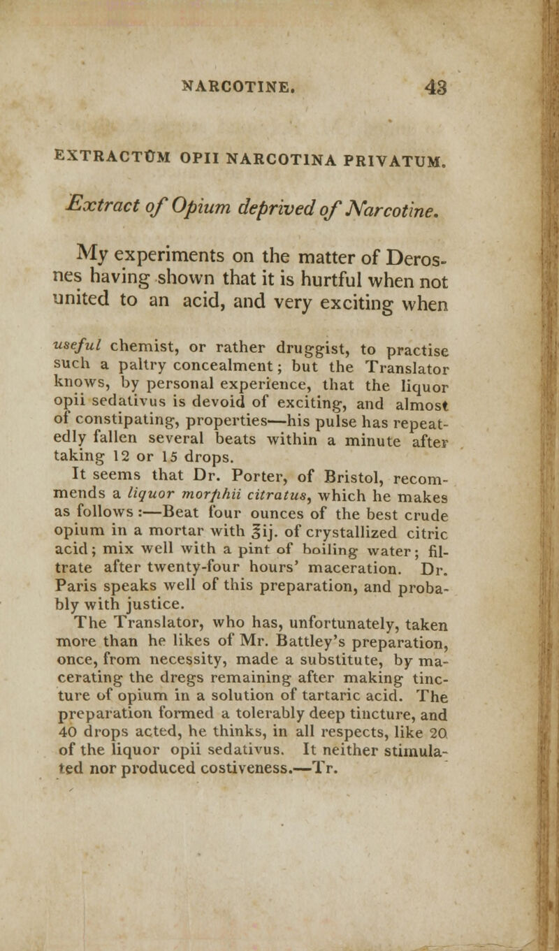 EXTRACTUM OPII NARCOT1NA PRIVATUM. Extract of Opium deprived of Narcotine. My experiments on the matter of Deros- nes having shown that it is hurtful when not united to an acid, and very exciting when useful chemist, or rather druggist, to practise such a paltry concealment; but the Translator knows, by personal experience, that the liquor opii sedativus is devoid of exciting, and almost of constipating, properties—his pulse has repeat- edly fallen several beats within a minute after taking 12 or 15 drops. It seems that Dr. Porter, of Bristol, recom- mends a liquor morfihii citratus, which he makes as follows:—Beat four ounces of the best crude opium in a mortar with gij. of crystallized citric acid; mix well with a pint of hoiling water; fil- trate after twenty-four hours' maceration. Dr. Paris speaks well of this preparation, and proba- bly with justice. The Translator, who has, unfortunately, taken more than he likes of Mr. Battley's preparation, once, from necessity, made a substitute, by ma- cerating the dregs remaining after making tinc- ture of opium in a solution of tartaric acid. The preparation formed a tolerably deep tincture, and 40 drops acted, he thinks, in all respects, like 20 of the liquor opii sedativus. It neither stimula- ted nor produced costiveness.—Tr. I i