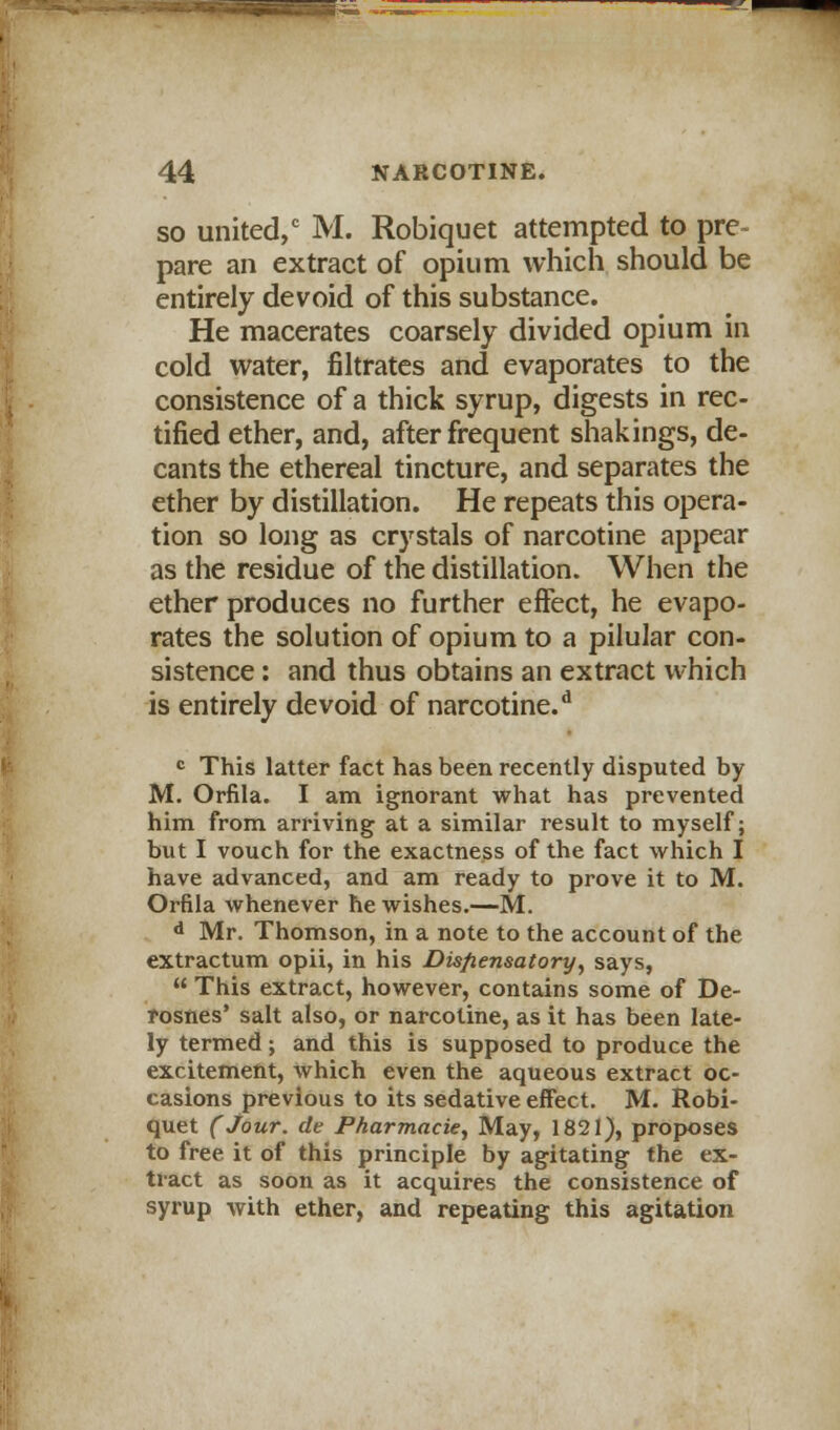 V 44 NARCOTINE. so united,0 M. Robiquet attempted to pre- pare an extract of opium which should be entirely devoid of this substance. He macerates coarsely divided opium in cold water, filtrates and evaporates to the consistence of a thick syrup, digests in rec- tified ether, and, after frequent shakings, de- cants the ethereal tincture, and separates the ether by distillation. He repeats this opera- tion so long as crystals of narcotine appear as the residue of the distillation. When the ether produces no further effect, he evapo- rates the solution of opium to a pilular con- sistence : and thus obtains an extract which is entirely devoid of narcotine.d c This latter fact has been recently disputed by M. Orfila. I am ignorant what has prevented him from arriving at a similar result to myself; but I vouch for the exactness of the fact which I have advanced, and am ready to prove it to M. Orfila whenever he wishes.—M. d Mr. Thomson, in a note to the account of the extractum opii, in his Dispensatory, says,  This extract, however, contains some of De- rosnes' salt also, or narcotine, as it has been late- ly termed; and this is supposed to produce the excitement, which even the aqueous extract oc- casions previous to its sedative effect. M. Robi- quet (Jour, de Pharmacie, May, 1821), proposes to free it of this principle by agitating the ex- tract as soon as it acquires the consistence of syrup with ether, and repeating this agitation