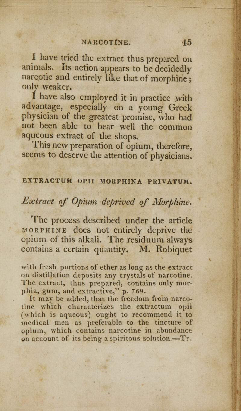 I have tried the extract thus prepared on animals. Its action appears to be decidedly- narcotic and entirely like that of morphine; only weaker. I have also employed it in practice ,with advantage, especially on a young Greek physician of the greatest promise, who had not been able to bear well the common aqueous extract of the shops. This new preparation of opium, therefore, seems to deserve the attention of physicians. EXTRACTUM OPII MORPHINA PRIVATUM. Extract of Opium deprived of Morphine. The process described under the article morphine does not entirely deprive the opium of this alkali. The residuum always contains a certain quantity. M. Robiquet with fresh portions of ether as long as the extract on distillation deposits any crystals of narcotine. The extract, thus prepared, contains only mor- phia, gum, and extractive, p. 769. It may be added, that the freedom from, narco- tine which characterizes the extractum opii (which is aqueous) ought to recommend it to medical men as preferable to the tincture of opium, which contains narcotine in abundance ©n account of its being a spiritous solution.—Tr.