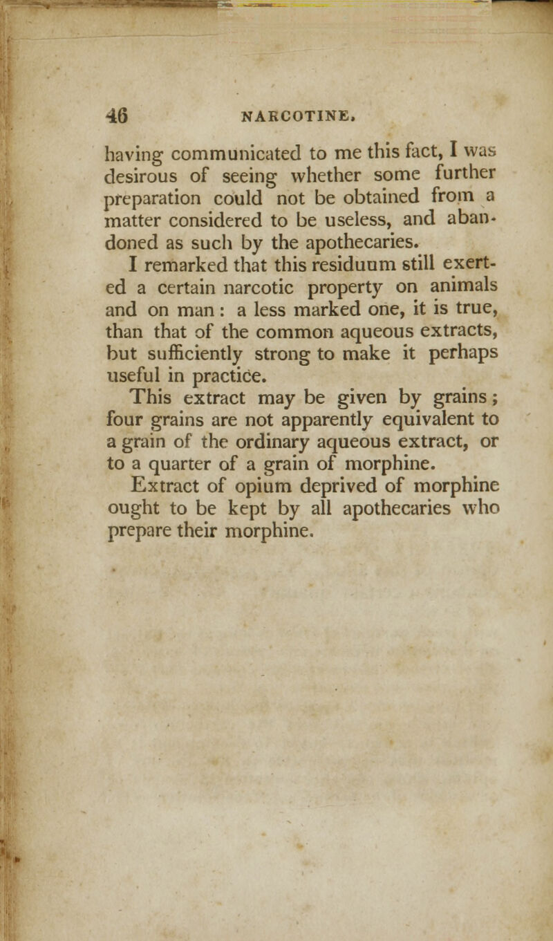 . 46 NAKCOTINE, having communicated to me this fact, I was desirous of seeing whether some further preparation could not be obtained from a matter considered to be useless, and aban- doned as such by the apothecaries. I remarked that this residuum still exert- ed a certain narcotic property on animals and on man: a less marked one, it is true, than that of the common aqueous extracts, but sufficiently strong to make it perhaps useful in practice. This extract may be given by grains; four grains are not apparently equivalent to a grain of the ordinary aqueous extract, or to a quarter of a grain of morphine. Extract of opium deprived of morphine ought to be kept by all apothecaries who prepare their morphine.