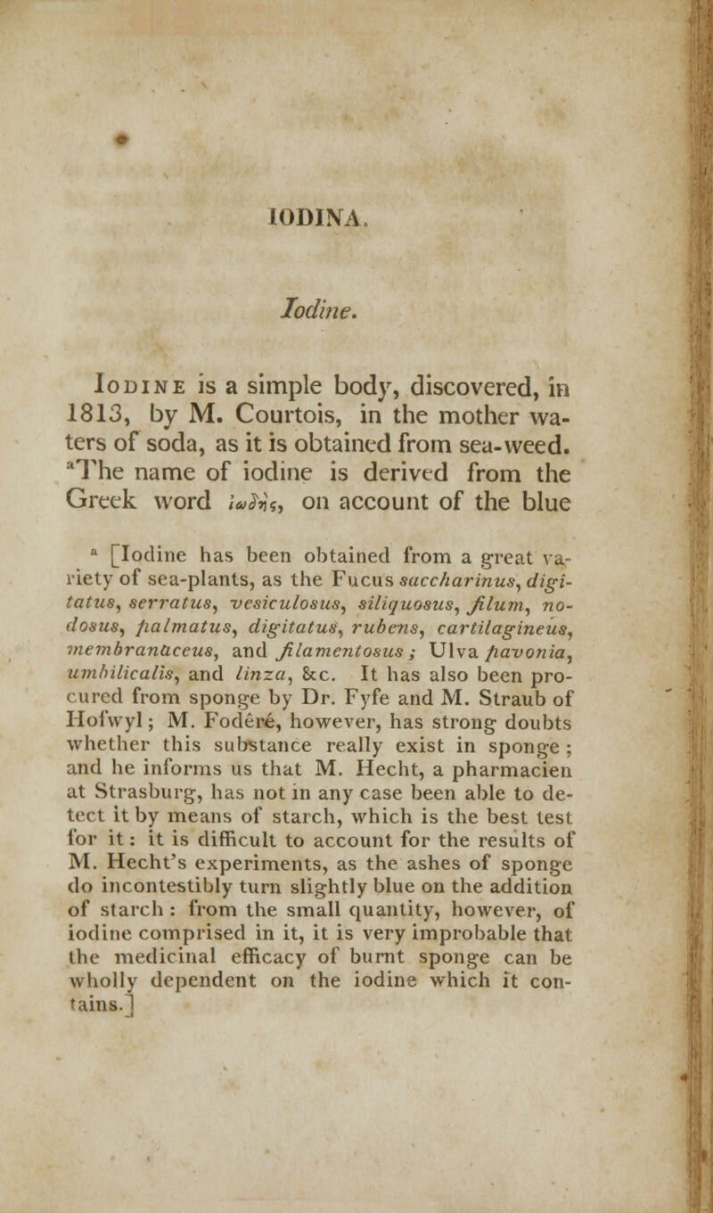 10DINA. Iodine. Iodine is a simple body, discovered, in 1813, by M. Courtois, in the mother wa- ters of soda, as it is obtained from sea-weed. aThe name of iodine is derived from the Greek word lafts, on account of the blue a [Iodine has been obtained from a great va- riety of sea-plants, as the Fucus sacc/iarinus, digi- tattiSy serratus, vcsiculosus, siliquosus, Jilu?n, no- dosus, fiaimatus, digitatus, rubens, cartilagineiis, ?ne?nbrantieeus, and JUamentosus ; Ulva fiavonia, umhilicalis, and linza, &c. It has also been pro- cured from sponge by Dr. Fyfe and M. Straub of Hofwyl; M. Fodere, however, has strong doubts whether this substance really exist in sponge : and he informs us that M. Hecht, a pharmacien at Strasburg, has not in any case been able to de- tect it by means of starch, which is the best test for it: it is difficult to account for the results of M. Hecht's experiments, as the ashes of sponge do incontestibly turn slightly blue on the addition of starch : from the small quantity, however, of iodine comprised in it, it is very improbable that the medicinal efficacy of burnt sponge can be wholly dependent on the iodine which it con- tains.]