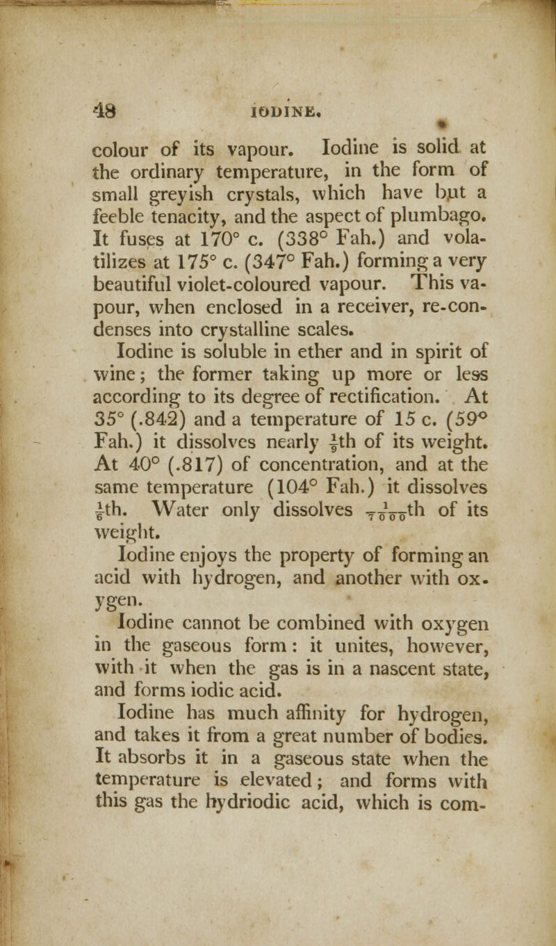 • colour of its vapour. Iodine is solid at the ordinary temperature, in the form of small greyish crystals, which have but a feeble tenacity, and the aspect of plumbago. It fuses at 170° c. (338° Fah.) and vola- tilizes at 175° c. (347° Fah.) forming a very beautiful violet-coloured vapour. This va- pour, when enclosed in a receiver, re-con- denses into crystalline scales. Iodine is soluble in ether and in spirit of wine; the former taking up more or less according to its degree of rectification. At 35° (.842) and a temperature of 15 c. (59° Fah.) it dissolves nearly |th of its weight. At 40° (.817) of concentration, and at the same temperature (104° Fah.) it dissolves ith. Water only dissolves ToVom °f *ts weight. Iodine enjoys the property of forming an acid with hydrogen, and another with ox- ygen. Iodine cannot be combined with oxygen in the gaseous form: it unites, however, with it when the gas is in a nascent state, and forms iodic acid. Iodine has much affinity for hydrogen, and takes it from a great number of bodies. It absorbs it in a gaseous state when the temperature is elevated; and forms with this gas the hydriodic acid, which is com-