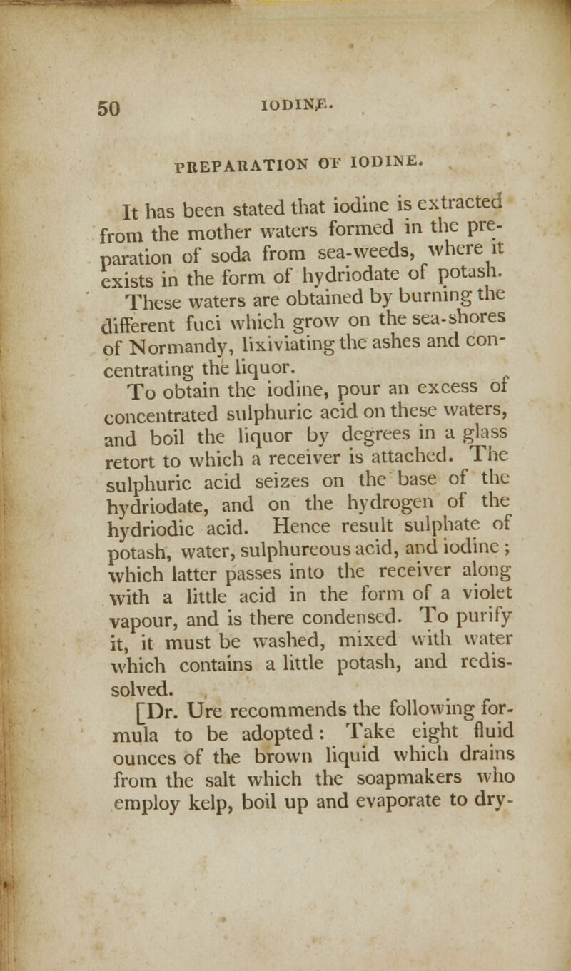 PREPARATION OP IODINE. It has been stated that iodine is extracted from the mother waters formed in the pre- paration of soda from sea-weeds, where it exists in the form of hydriodate of potash. These waters are obtained by burning the different fuci which grow on the sea-shores of Normandy, lixiviating the ashes and con- centrating the liquor. To obtain the iodine, pour an excess oi concentrated sulphuric acid on these waters, and boil the liquor by degrees in a glass retort to which a receiver is attached. The sulphuric acid seizes on the base of the hydriodate, and on the hydrogen of the hydriodic acid. Hence result sulphate of potash, water, sulphureous acid, and iodine ; which latter passes into the receiver along with a little acid in the form of a violet vapour, and is there condensed. To purify it, it must be washed, mixed with water which contains a little potash, and redis- solved. [Dr. Ure recommends the following for- mula to be adopted: Take eight fluid ounces of the brown liquid which drains from the salt which the soapmakers who employ kelp, boil up and evaporate to dry-