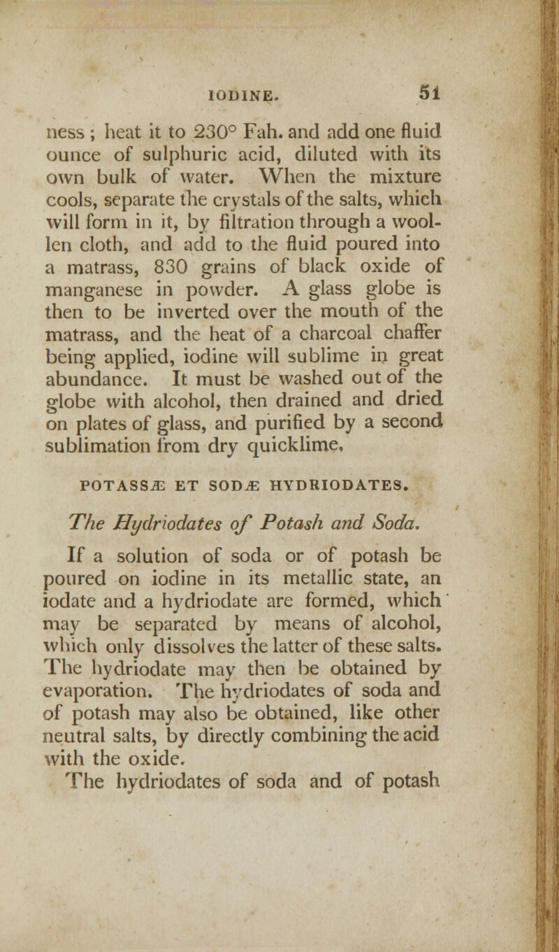 ness ; heat it to 230° Fah. and add one fluid ounce of sulphuric acid, diluted with its own bulk of water. When the mixture cools, separate the crystals of the salts, which will form in it, by filtration through a wool- len cloth, and add to the fluid poured into a matrass, 830 grains of black oxide of manganese in powder. A glass globe is then to be inverted over the mouth of the matrass, and the heat of a charcoal chaffer being applied, iodine will sublime in great abundance. It must be washed out of the globe with alcohol, then drained and dried on plates of glass, and purified by a second sublimation from dry quicklime. POTASS^ ET SODjE hydriodates. The Hydriodates of Potash and Soda. If a solution of soda or of potash be poured on iodine in its metallic state, an iodate and a hydriodate are formed, which may be separated by means of alcohol, which only dissolves the latter of these salts. The hydriodate may then be obtained by evaporation. The hydriodates of soda and of potash may also be obtained, like other neutral salts, by directly combining the acid with the oxide. The hydriodates of soda and of potash