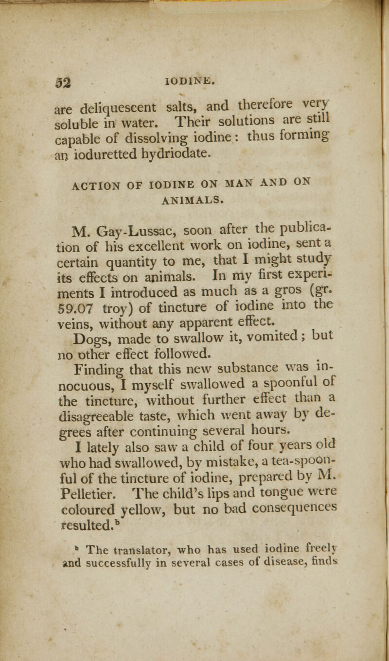 are deliquescent salts, and therefore very soluble in water. Their solutions are still capable of dissolving iodine : thus forming an ioduretted hydriodate. ACTION OF IODINE ON MAN AND ON ANIMALS. M. Gay-Lussac, soon after the publica- tion of his excellent work on iodine, sent a certain quantity to me, that I might study- its effects on animals. In my first experi- ments I introduced as much as a gros (gr. 59.07 troy) of tincture of iodine into the veins, without any apparent effect. Dogs, made to swallow it, vomited; but no other effect followed. Finding that this new substance was in- nocuous, I myself swallowed a spoonful of the tincture, without further effect than a disagreeable taste, which went away by de- grees after continuing several hours. I lately also saw a child of four years old who had swallowed, by mistake, a tea-spoon- ful of the tincture of iodine, prepared by M. Pelletier. The child's lips and tongue were coloured yellow, but no bad consequences resulted.1*  The translator, who has used iodine freely and successfully in several cases of disease, finds