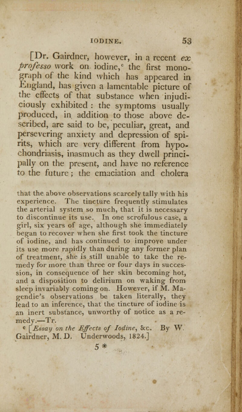 [Dr. Gairdner, however, in a recent ex professo work on iodine,c the first mono- graph of the kind which has appeared in England, has given a lamentable picture of the effects of that substance when injudi- ciously exhibited : the symptoms usually- produced, in addition to those above de- scribed, are said to be, peculiar, great, and persevering anxiety and depression of spi- rits, which are very different from hypo- chondriasis, inasmuch as they dwell princi- pally on the present, and have no reference to the future; the emaciation and cholera that the above observations scarcely tally with his experience. The tincture frequently stimulates the arterial system so much, that it is necessary to discontinue its use. In one scrofulous case, a girl, six years of age, although she immediately began to recover when she first took the tincture of iodine, and has continued to improve under its use more rapidly than during any former plan of treatment, she is still unable to take the re- medy for more than three or four days in succes- sion, in consequence of her skin becoming hot, and a disposition to delirium on waking from sleep invariably coming on. However, if M. Ma- gendie's observations be taken literally, they lead to an inference, that the tincture of iodine is an inert substance, unworthy of notice as a re- medy-—Tr. c \_Essay on the Effects of Iodine, &c. By W. Gairdner, M. D. Underwoods, 1824.] 5*