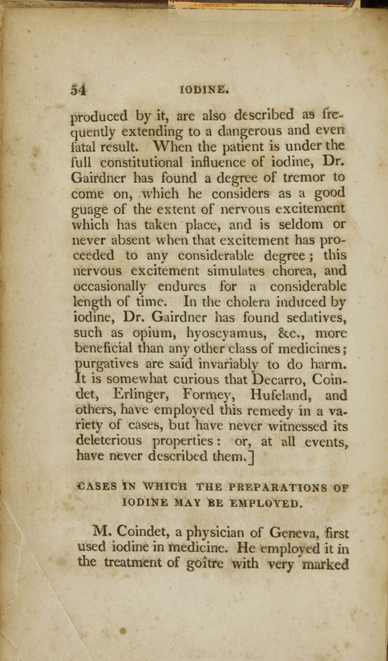 produced by it, are also described as fre- quently extending to a dangerous and even Tatal result. When the patient is under the full constitutional influence of iodine, Dr. Gairdner has found a degree of tremor to come on, which he considers as a good guage of the extent of nervous excitement which has taken place, and is seldom or never absent when that excitement has pro- ceeded to any considerable degree; this nervous excitement simulates chorea, and occasionally endures for a considerable length of time. In the cholera induced by iodine, Dr. Gairdner has found sedatives, such as opium, hyoscyamus, &c, more beneficial than any other class of medicines; purgatives are said invariably to do harm. It is somewhat curious that Decarro, Coin- det, Erlinger, Formey, Hufeland, and others, have employed this remedy in a va- riety of cases, but have never witnessed its deleterious properties: or, at all events, have never described them.] CASES IN WHICH THE PREPARATIONS OF IODINE MAY BE EMPLOYED. M. Coindet, a physician of Geneva, first used iodine in medicine. He employed it in the treatment of goitre with very marked