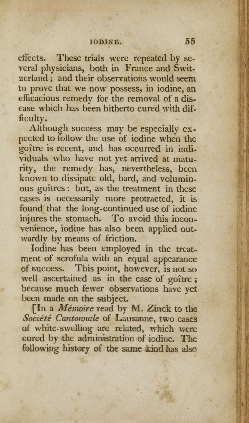 effects. These trials were repeated by se- veral physicians, both in France and Swit- zerland ; and their observations would seem to prove that we now possess, in iodine, an efficacious remedy for the removal of a dis- ease which has been hitherto cured with dif- ficulty. Although success may be especially ex- pected to follow the use of iodine when the goitre is recent, and has occurred in indi- viduals who have not yet arrived at matu- rity, the remedy has, nevertheless, been known to dissipate old, hard, and volumin- ous goitres: but, as the treatment in these cases is necessarily more protracted, it is found that the long-continued use of iodine injures the stomach. To avoid this incon- venience, iodine has also been applied out- wardly by means of friction. Iodine has been employed in the treat- ment of scrofula with an equal appearance of success. This point, however, is not so well ascertained as in the case of goitre ; because much fewer observations have yet been made on the subject. [In a Memoire read by M. Zinck to the Societe Cantonnale of Lausanne, two cases of white-swelling are related, which were cured by the administration of iodine. The following history of the same kind has als^