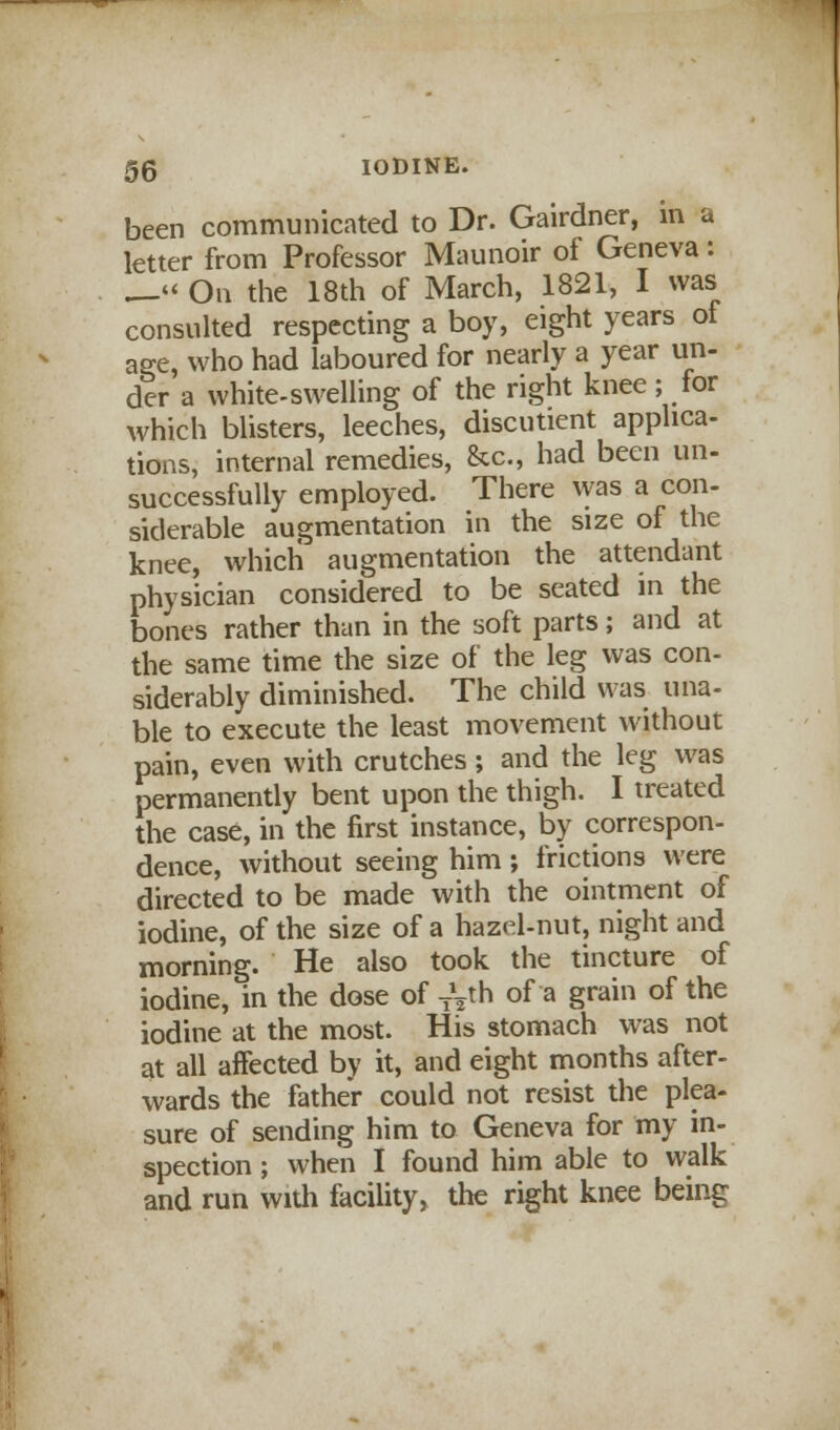 been communicated to Dr. Gairdner, in a letter from Professor Maunoir of Geneva: __« On the 18th of March, 1821, I was consulted respecting a boy, eight years of age, who had laboured for nearly a year un- der a white-swelling of the right knee; lor which blisters, leeches, discutient applica- tions, internal remedies, &c, had been un- successfully employed. There was a con- siderable augmentation in the size of the knee, which augmentation the attendant physician considered to be seated in the bones rather than in the soft parts; and at the same time the size of the leg was con- siderably diminished. The child was una- ble to execute the least movement without pain, even with crutches ; and the leg was permanently bent upon the thigh. I treated the case, in the first instance, by correspon- dence, without seeing him ; frictions were directed to be made with the ointment of iodine, of the size of a hazel-nut, night and morning. He also took the tincture of iodine, in the dose of Ty h of a grain of the iodine at the most. His stomach was not at all affected by it, and eight months after- wards the father could not resist the plea- sure of sending him to Geneva for my in- spection ; when I found him able to walk and run with facility, the right knee being