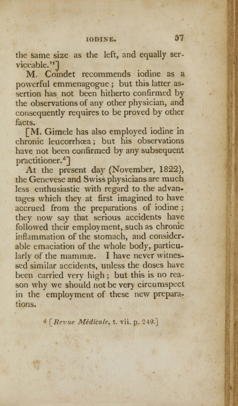the same size as the left, and equally ser- viceable.] M. Coindet recommends iodine as a powerful emmenagogue ; but this latter as- sertion has not been hitherto confirmed by the observations of any other physician, and consequently requires to be proved by other facts. [M. Gimele has also employed iodine in chronic leucorrhoea; but his observations have not been confirmed by any subsequent practitioner.11] At the present day (November, 1822), the Genevese and Swiss physicians are much less enthusiastic with regard to the advan- tages which they at first imagined to have accrued from the preparations of iodine ; they now say that serious accidents have followed their employment, such as chronic inflammation of the stomach, and consider- able emaciation of the whole body, particu- larly of the mammae. I have never witnes- sed similar accidents, unless the doses have been carried very high; but this is no rea- son why we should not be very circumspect in the employment of these new prepara- tions.