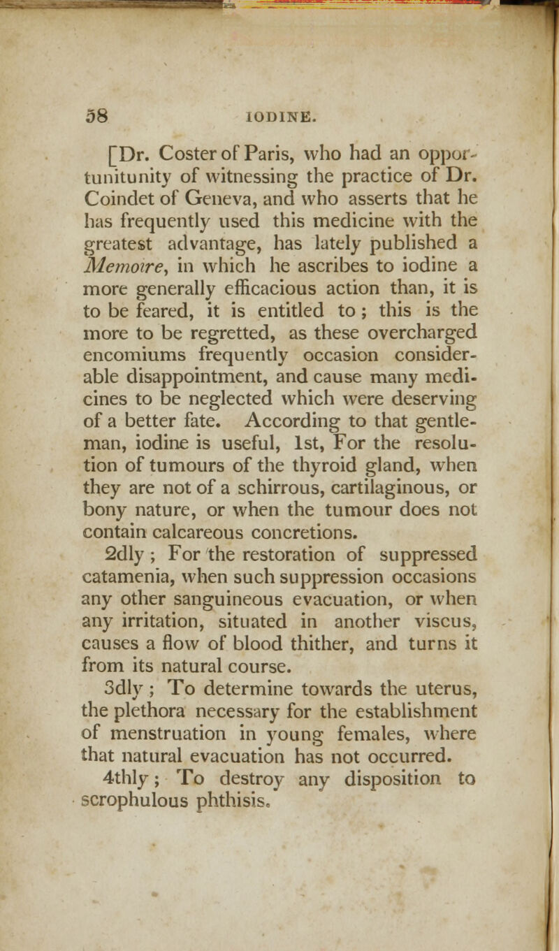 [Dr. Coster of Paris, who had an oppor- tunitunity of witnessing the practice of Dr. Coindet of Geneva, and who asserts that he has frequently used this medicine with the greatest advantage, has lately published a Memoire, in which he ascribes to iodine a more generally efficacious action than, it is to be feared, it is entitled to; this is the more to be regretted, as these overcharged encomiums frequently occasion consider- able disappointment, and cause many medi- cines to be neglected which were deserving of a better fate. According to that gentle- man, iodine is useful, 1st, For the resolu- tion of tumours of the thyroid gland, when they are not of a schirrous, cartilaginous, or bony nature, or when the tumour does not contain calcareous concretions. 2dly ; For the restoration of suppressed catamenia, when such suppression occasions any other sanguineous evacuation, or when any irritation, situated in another viscus, causes a flow of blood thither, and turns it from its natural course. 3dly ; To determine towards the uterus, the plethora necessary for the establishment of menstruation in young females, where that natural evacuation has not occurred. 4thly; To destroy any disposition to scrophulous phthisis.