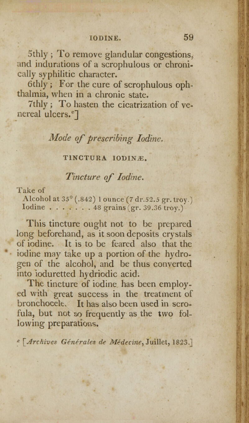 othly ; To remove glandular congestions, and indurations of a scrophulous or chroni- cally syphilitic character. 6thly ; For the cure of scrophulous oph- thalmia, when in a chronic state. 7thly ; To hasten the cicatrization of ve- nereal ulcers.6] Mode of prescribing Iodine. T1NCTURA IODINE. Tincture of Iodine. Take of Alcohol at 35° (.842) 1 ounce (7 dr.52.5 gr. troy.) Iodine 48 grains (gr. 39.36 troy.) This tincture ought not to be prepared long beforehand, as it soon deposits crystals of iodine. It is to be feared also that the iodine may take up a portion of the hydro- gen of the alcohol, and be thus converted into ioduretted hydriodic acid. The tincture of iodine has been employ- ed with great success in the treatment of bronchocele. It has also been used in scro- fula, but not so frequently as the two fol- lowing preparations. * \ Archives Generates de Medecine, Juillet, 1823.]