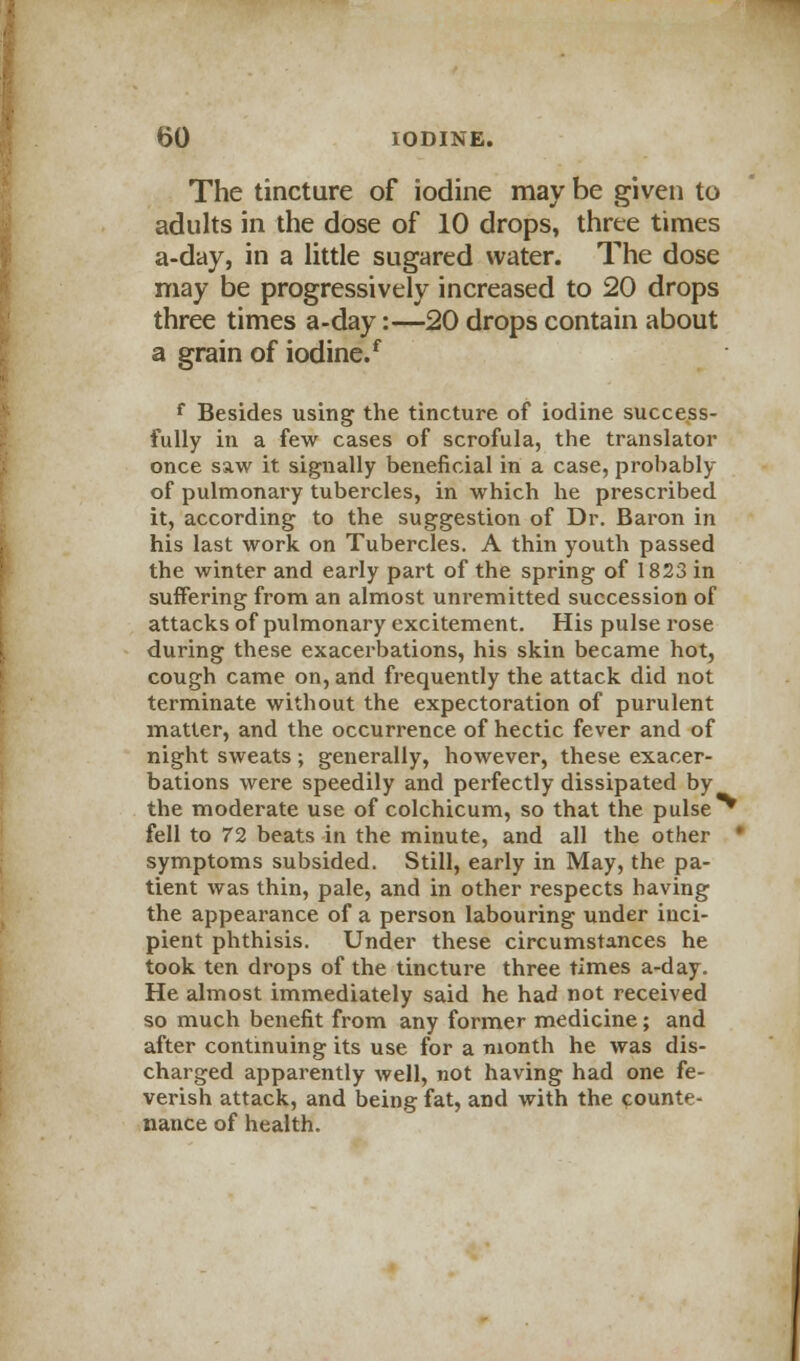 The tincture of iodine may be given to adults in the dose of 10 drops, three times a-day, in a little sugared water. The dose may be progressively increased to 20 drops three times a-day:—20 drops contain about a grain of iodine.f f Besides using the tincture of iodine success- fully in a few cases of scrofula, the translator once saw it signally beneficial in a case, probably of pulmonary tubercles, in which he prescribed it, according to the suggestion of Dr. Baron in his last work on Tubercles. A thin youth passed the winter and early part of the spring of 1823 in suffering from an almost unremitted succession of attacks of pulmonary excitement. His pulse rose during these exacerbations, his skin became hot, cough came on, and frequently the attack did not terminate without the expectoration of purulent matter, and the occurrence of hectic fever and of night sweats; generally, however, these exacer- bations were speedily and perfectly dissipated by the moderate use of colchicum, so that the pulse ^ fell to 72 beats in the minute, and all the other • symptoms subsided. Still, early in May, the pa- tient was thin, pale, and in other respects having the appearance of a person labouring under inci- pient phthisis. Under these circumstances he took ten drops of the tincture three times a-day. He almost immediately said he had not received so much benefit from any former medicine; and after continuing its use for a month he was dis- charged apparently well, not having had one fe- verish attack, and being fat, and with the counte- nance of health.