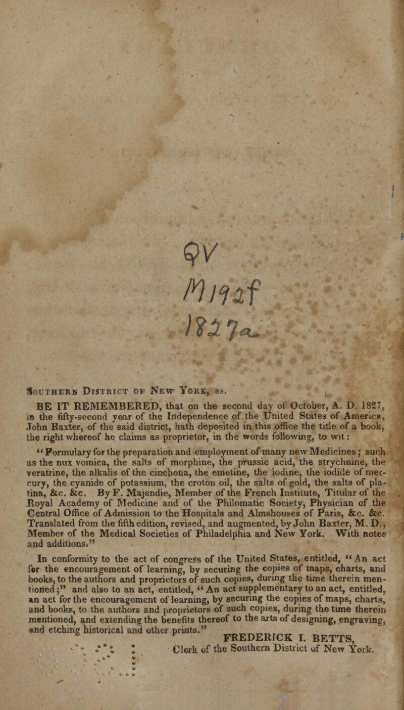 Mmf Southern District of New York, bs. BE IT REMEMBERED, that on the second day of October, A. D. 1827, m the fifty-second year of the Independence of the United States of America, John Baxter, of the said district, hath deposited in this office the title of a book, the right whereof he claims as proprietor, in the words following, to wit:  Formulary for the preparation and employment of many new Medicines; such as the mix vomica, the salts of morphine, the prussic acid, the strychnine, the veratrine, the alkalis of the cinchona, the emetine, the iodine, the iodide of mer- cury, the cyanide of potassium, the croton oil, the salts of gold, the salts of pla- fina, &c. &c. By F. Majendie, Member of the French Institute, Titular of the Royal Academy of Medicine and of the Philomatic Society, Physician of the Central Office of Admission to the Hospitals and Almshouses of Paris, &c. &c. Translated from the fifth edition, revised, and augmented, by John Baxter, M. D., Member of the Medical Societies of Philadelphia and New York. With notes and additions. In conformity to the act of congress of the United States, entitled,  An act for the encouragement of learning, by securing the copies of maps, charts, and books, to the authors and proprietors of such copies, during the time therein men- tioned; and also to an act, entitled, An act supplementary to an act, entitled, an act for the encouragement of learning, by securing the copies of maps, charts, and books, to the authors and proprietors of such copies, during the time therein mentioned, and extending the benefits thereof to the arts of designing, engraving, and etching historical and other prints. v FREDERICK I. BETTS, Clerk of the Southern District wf New York.