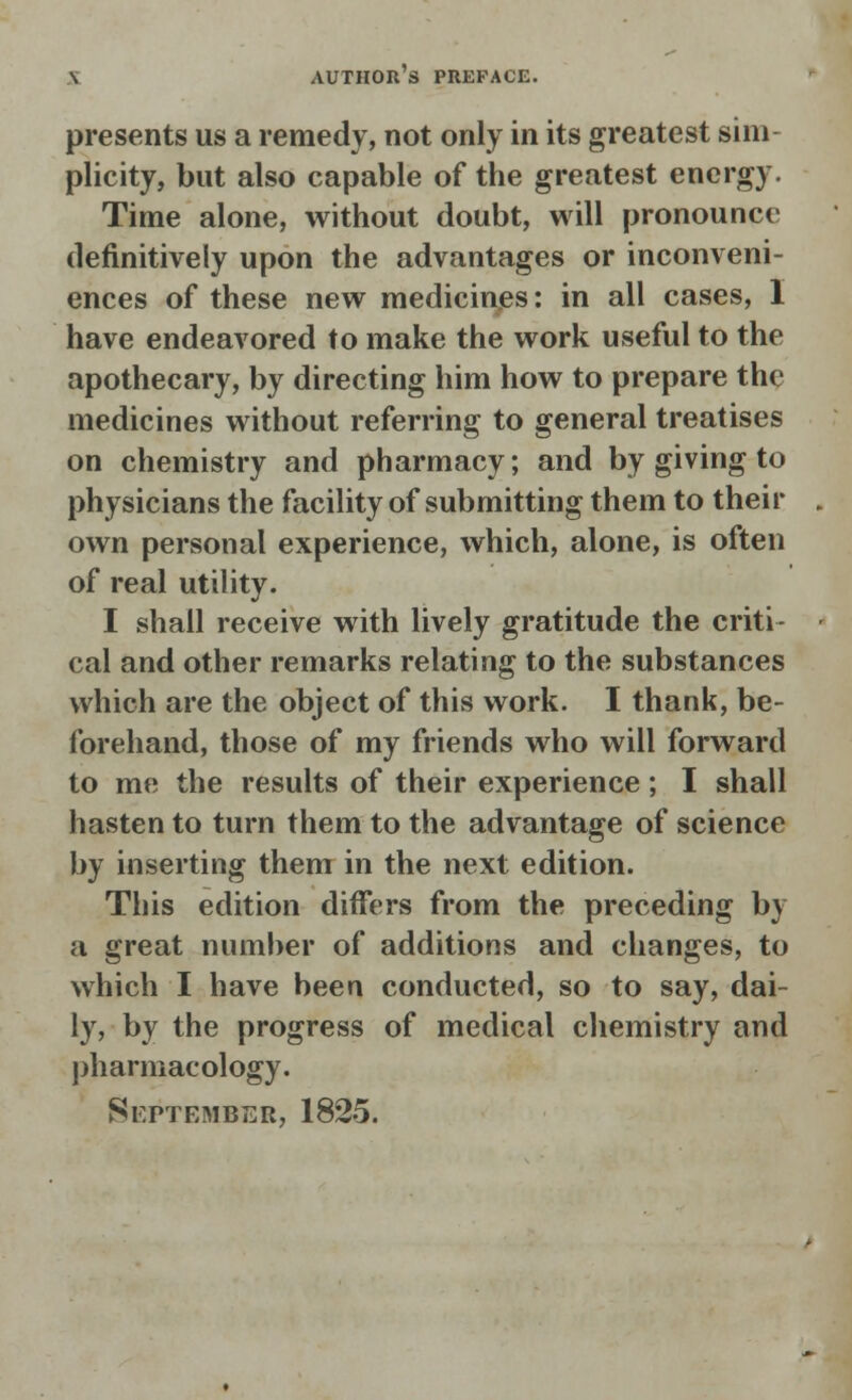 presents us a remedy, not only in its greatest sim plicity, but also capable of the greatest energy. Time alone, without doubt, will pronounce definitively upon the advantages or inconveni- ences of these new medicines: in all cases, 1 have endeavored to make the work useful to the apothecary, by directing him how to prepare the medicines without referring to general treatises on chemistry and pharmacy; and by giving to physicians the facility of submitting them to their own personal experience, which, alone, is often of real utility. I shall receive with lively gratitude the criti- cal and other remarks relating to the substances which are the object of this work. I thank, be- forehand, those of my friends who will forward to me the results of their experience; I shall hasten to turn them to the advantage of science by inserting them in the next edition. This edition differs from the preceding by a great number of additions and changes, to which I have been conducted, so to say, dai- ly, by the progress of medical chemistry and pharmacology.