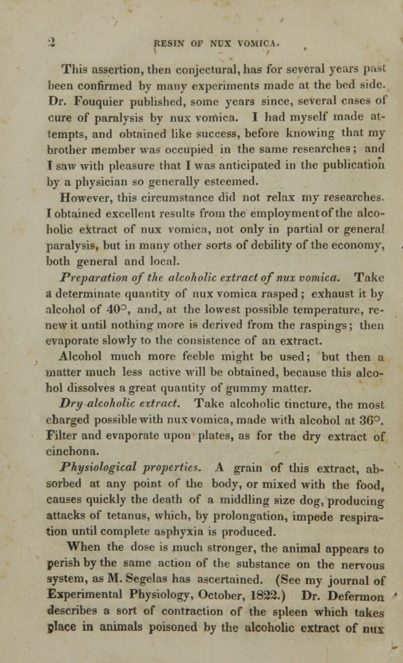 pESIN OF NDX VOMICA. This assertion, then conjectural, has for several years past been confirmed by many experiments made at the bed side. Dr. Fouquier published, some years since, several cases of cure of paralysis by nux vomica. I had myself made at- tempts, and obtained like success, before knowing that my brother member was occupied in the same researches; and I saw with pleasure that I was anticipated in the publication by a physician so generally esteemed. However, this circumstance did not relax my researches. T obtained excellent results from the employment of the alco- holic extract of nux vomica, not only in partial or general paralysis, but in many other sorts of debility of the economy, both general and local. Preparation of the alcoholic extract of nux vomica. Take a determinate quantity of nux vomica rasped ; exhaust it by alcohol of 40°, and, at the lowest possible temperature, re- new it until nothing more is derived from the raspings; then evaporate slowly to the consistence of an extract. Alcohol much more feeble might be used; but then a matter much less active will be obtained, because this alco- hol dissolves a great quantity of gummy matter. Dry alcoholic extract. Take alcoholic tincture, the most charged possible with nux vomica, made with alcohol at 36°. Filter and evaporate upon plates, as for the dry extract of cinchona. Physiological properties. A grain of this extract, ab- sorbed at any point of the body, or mixed with the food, causes quickly the death of a middling size dog, producing attacks of tetanus, which, by prolongation, impede respira- tion until complete asphyxia is produced. When the dose is much stronger, the animal appears to perish by the same action of the substance on the nervous system, as M. Segelas has ascertained. (See my journal of Experimental Physiology, October, 1822.) Dr. Defermon describes a sort of contraction of the spleen which takes place in animals poisoned by the alcoholic extract of nux