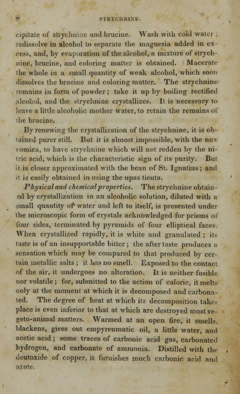 S'MIVCIIMM' cipitate of strychnine and brucine. Wash with cold water redissolve in alcohol to separate the magnesia added in ex- cess, and, by evaporation of the alcohol, a mixture of strych- nine, brucine, and coloring matter is obtained. Maceratr rhe whole in a small quantity of weak alcohol, which soon dissolves the brucine and coloring matter. The strychnine remains in form of powder; take it up by boiling rectified alcohol, and the strychnine crystallizes. It is necessary to leave a little alcoholic mother water, to retain the remains of i he brucine. By renewing the crystallization of the strychnine, it is ob- lained purer still. But it is almost impossible, with the nux \omica, to have strychnine which will not redden by the ni- iric acid, which is the characteristic sign of its purity. But it is closer approximated with the bean of St. Ignatius; and it irf easily obtained in using the upas tieuta. Physicaland chemical properties. The strychnine obtain- ed by crystallization in an alcoholic solution, diluted with a small quantity of* water and left to itself, is presented under the microscopic form of crystals acknowledged for prisms of four sides, terminated by pyramids of four elliptical faces. When crystallized rapidly, it is white and granulated ; its taste is of an insupportable bitter ; the aftertaste produces a sensation which may be compared to that produced by cer- tain metallic salts ; it has no smell. Exposed to the contact of the air, it undergoes no alteration. It is neither fusible nor volatile ; for, submitted to the action of caloric, it melts only at the moment at which it is decomposed and carbona- ted. The degree of heat at which its decomposition take> place is even inferior to that at which are destroyed most ve- geto-animal matters. Warmed at an open fire, it smell?. blackens, gives out empyreumatic oil, a little water, and acetic acid ; some traces of carbonic acid gas, carbonated hydrogen, and carbonate, of ammonia. Distilled with the deutoxide of copper, it furnishes much carbonic acid and azote.