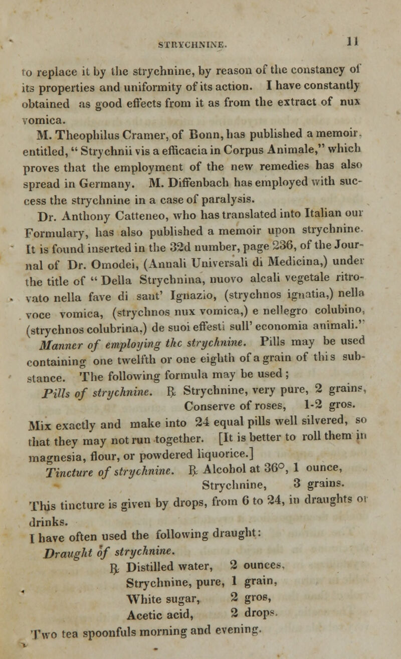 to replace it by the strychnine, by reason of the constancy of its properties and uniformity of its action. I have constantly obtained as good effects from it as from the extract of nux vomica. M. Theophilus Cramer, of Bonn, has published a memoir, entitled,  Strychnii vis a efficacia in Corpus Animale, which proves that the employment of the new remedies has also spread in Germany. M. Diffenbach has employed with suc- cess the strychnine in a case of paralysis. Dr. Anthony Catteneo, who has translated into Italian our Formulary, has also published a memoir upon strychnine. It is found inserted in the 32d number, page 236, of the Jour- nal of Dr. Omodei, (Annali Universali di Medicina,) under the title of  Delia Strychnina, nuovo alcali vegetale ritro- vato nella fave di sant' Ignazio, (strychnos ignatia,) nella voce vomica, (strychnos nux vomica,) e nellegro colubino, (strychnos colubrina.) de suoi effesti sulP economia animali.'' Manner of employing the strychnine. Pills may be used containing one twelfth or one eighth of a grain of this sub- stance. The following formula may be used ; Pills of strychnine. ft Strychnine, very pure, 2 grains, Conserve of roses, 1-2 gros. Mix exactly and make into 24 equal pills well silvered, so that they may not run together. [It is better to roll them in magnesia, flour, or powdered liquorice.] Tincture of strychnine, ft Alcohol at 36°, 1 ounce, Strychnine, 3 grains. This tincture is given by drops, from 6 to 24, in draughts o. drinks. I have often used the following draught: Draught of strychnine. ft Distilled water, 2 ounces. Strychnine, pure, 1 grain, White sugar, 2 gros, Acetic acid, 2 drops. Two tea spoonfuls morning and evening.