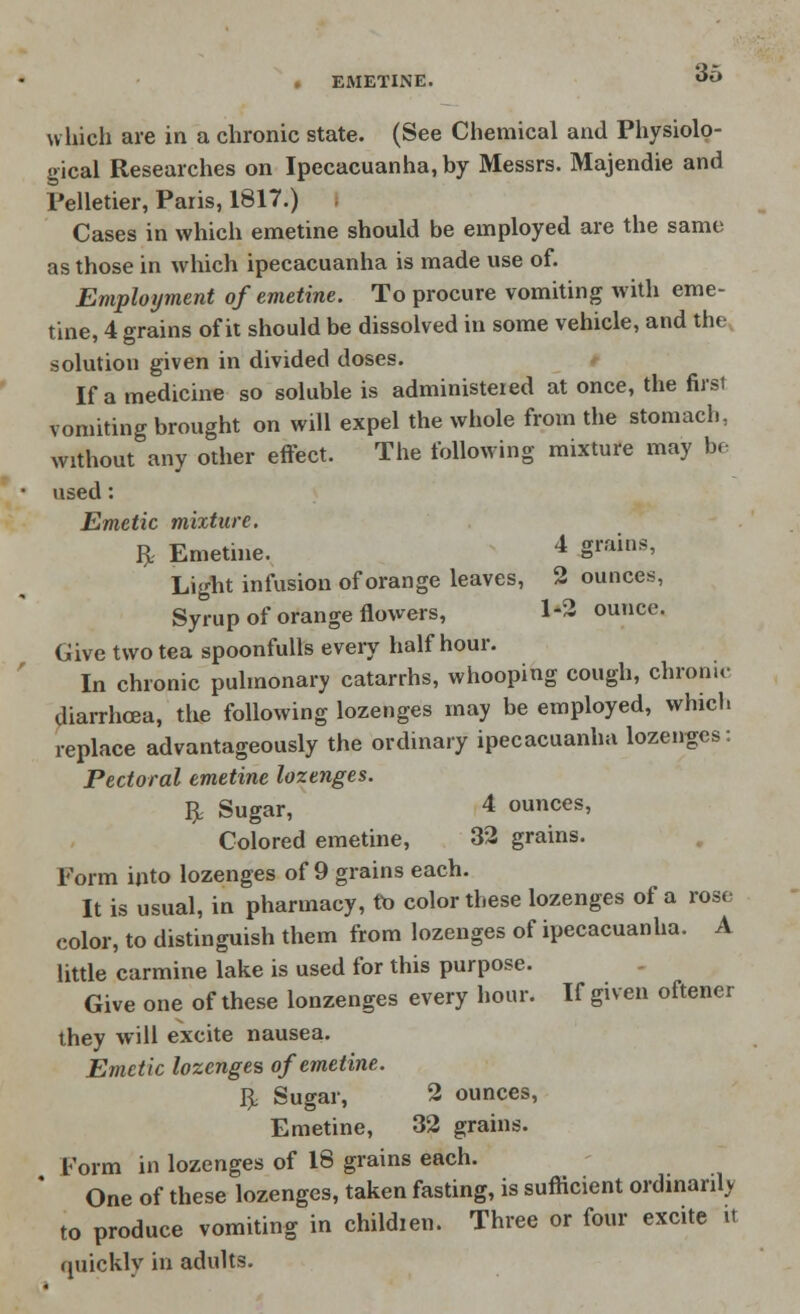 b\ which are in a chronic state. (See Chemical and Physiolo- gical Researches on Ipecacuanha, by Messrs. Majendie and Pelletier, Paris, 1817.) Cases in which emetine should be employed are the same as those in which ipecacuanha is made use of. Employment of emetine. To procure vomiting with eme- tine, 4 grains of it should be dissolved in some vehicle, and the solution given in divided doses. If a medicine so soluble is administered at once, the first vomiting brought on will expel the whole from the stomach, without any other effect. The following mixture may be used: Emetic mixture. ft Emetine. 4 Srains' Light infusion of orange leaves, 2 ounces, Syrup of orange flowers, 1-2 ounce. Give two tea spoonfulls every half hour. In chronic pulmonary catarrhs, whooping cough, chronic diarrhoea, the following lozenges may be employed, which replace advantageously the ordinary ipecacuanha lozenges: Pectoral emetine lozenges. ft Sugar, 4 ounces, Colored emetine, 32 grains. Form into lozenges of 9 grains each. It is usual, in pharmacy, to color these lozenges of a rose color, to distinguish them from lozenges of ipecacuanha. A little carmine lake is used for this purpose. Give one of these lonzenges every hour. If given oftener they will excite nausea. Emetic lozenges of emetine. ft Sugar, 2 ounces, Emetine, 32 grains. Form in lozenges of 18 grains each. One of these lozenges, taken fasting, is sufficient ordinarily to produce vomiting in childien. Three or four excite it quickly in adults.