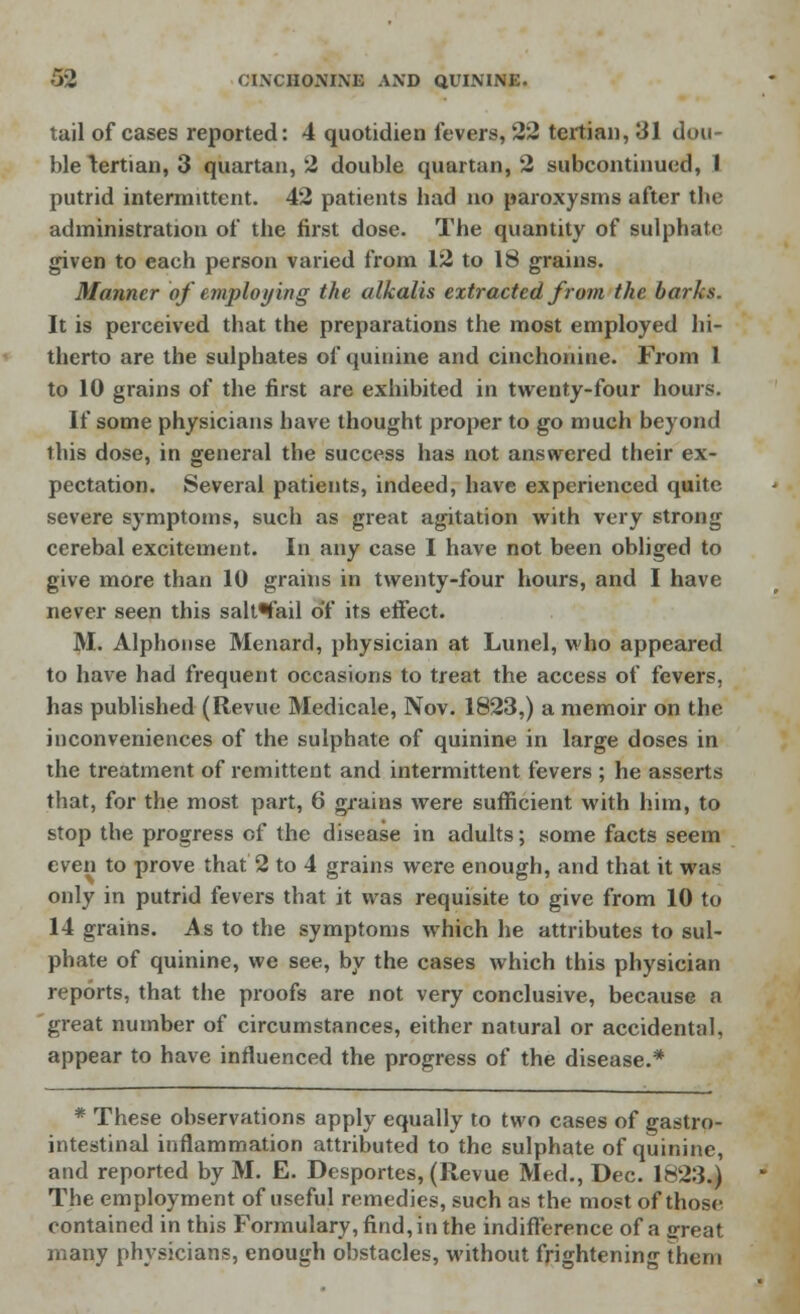 tail of cases reported: 4 quotidien fevers, 22 tertian, 31 dou- ble tertian, 3 quartan, 2 double quartan, 2 subcontinued, 1 putrid intermittent. 42 patients bad no paroxysms after the administration of the first dose. The quantity of sulphate given to each person varied from 12 to 18 grains. Manner of employing the alkalis extracted from the barks. It is perceived that the preparations the most employed hi- therto are the sulphates of quinine and cinchonine. From 1 to 10 grains of the first are exhibited in twenty-four hours. If some physicians have thought proper to go much beyond this dose, in general the success has not answered their ex- pectation. Several patients, indeed, have experienced quite severe symptoms, such as great agitation with very strong cerebal excitement. In any case I have not been obliged to give more than 10 grains in twenty-four hours, and I have never seen this salt^fail of its effect. M. Alphonse Menard, physician at Lunel, who appeared to have had frequent occasions to treat the access of fevers, has published (Revue Medicale, Nov. 1823,) a memoir on the inconveniences of the sulphate of quinine in large doses in the treatment of remittent and intermittent fevers ; he asserts that, for the most part, 6 grains were sufficient with him, to stop the progress of the disease in adults; some facts seem even to prove that 2 to 4 grains were enough, and that it was only in putrid fevers that it was requisite to give from 10 to 14 grains. As to the symptoms which he attributes to sul- phate of quinine, we see, by the cases which this physician reports, that the proofs are not very conclusive, because a great number of circumstances, either natural or accidental, appear to have influenced the progress of the disease.* * These observations apply equally to two cases of gastro- intestinal inflammation attributed to the sulphate of quinine, and reported by M. E. Desportes, (Revue Med., Dec. 1823.) The employment of useful remedies, such as the most of those contained in this Formulary, find, in the indifference of a great many physicians, enough obstacles, without frightening them