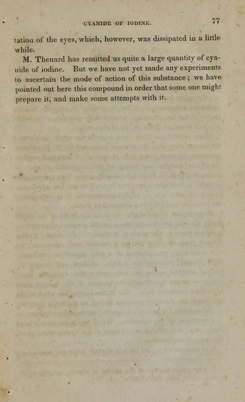 tution of* the eyes, which, however, was dissipated in a little while. M. Thenard has remitted us quite a large quantity of cya- uide of iodine. But we have not yet made any experiments to ascertain the mode of action of this substance; we have pointed out here this compound in order that some one might prepare it, and make some attempts with it.